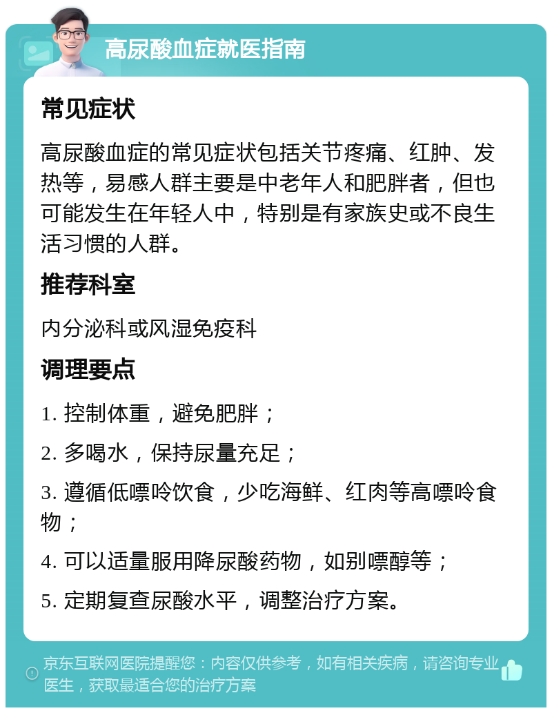 高尿酸血症就医指南 常见症状 高尿酸血症的常见症状包括关节疼痛、红肿、发热等，易感人群主要是中老年人和肥胖者，但也可能发生在年轻人中，特别是有家族史或不良生活习惯的人群。 推荐科室 内分泌科或风湿免疫科 调理要点 1. 控制体重，避免肥胖； 2. 多喝水，保持尿量充足； 3. 遵循低嘌呤饮食，少吃海鲜、红肉等高嘌呤食物； 4. 可以适量服用降尿酸药物，如别嘌醇等； 5. 定期复查尿酸水平，调整治疗方案。