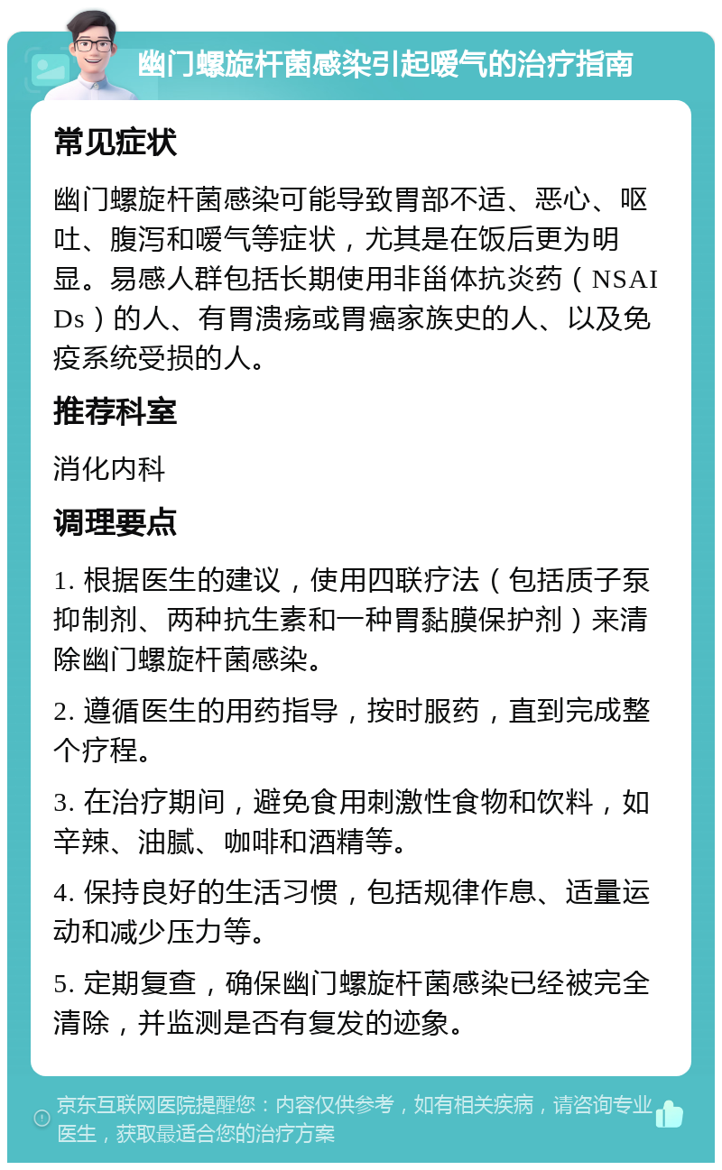 幽门螺旋杆菌感染引起嗳气的治疗指南 常见症状 幽门螺旋杆菌感染可能导致胃部不适、恶心、呕吐、腹泻和嗳气等症状，尤其是在饭后更为明显。易感人群包括长期使用非甾体抗炎药（NSAIDs）的人、有胃溃疡或胃癌家族史的人、以及免疫系统受损的人。 推荐科室 消化内科 调理要点 1. 根据医生的建议，使用四联疗法（包括质子泵抑制剂、两种抗生素和一种胃黏膜保护剂）来清除幽门螺旋杆菌感染。 2. 遵循医生的用药指导，按时服药，直到完成整个疗程。 3. 在治疗期间，避免食用刺激性食物和饮料，如辛辣、油腻、咖啡和酒精等。 4. 保持良好的生活习惯，包括规律作息、适量运动和减少压力等。 5. 定期复查，确保幽门螺旋杆菌感染已经被完全清除，并监测是否有复发的迹象。