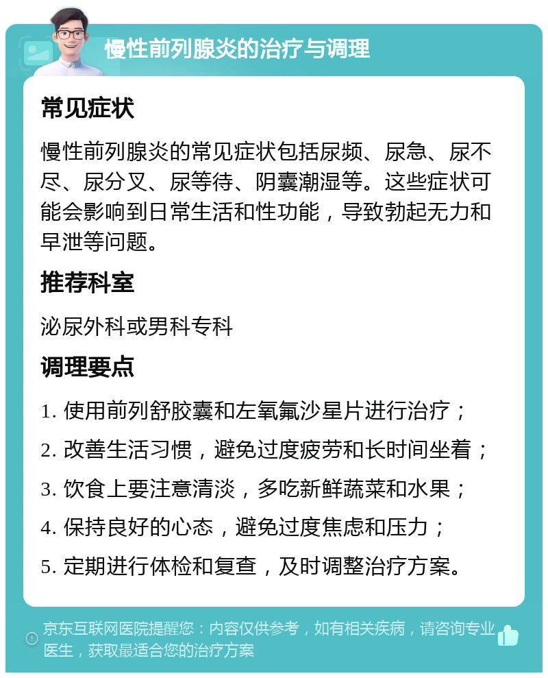 慢性前列腺炎的治疗与调理 常见症状 慢性前列腺炎的常见症状包括尿频、尿急、尿不尽、尿分叉、尿等待、阴囊潮湿等。这些症状可能会影响到日常生活和性功能，导致勃起无力和早泄等问题。 推荐科室 泌尿外科或男科专科 调理要点 1. 使用前列舒胶囊和左氧氟沙星片进行治疗； 2. 改善生活习惯，避免过度疲劳和长时间坐着； 3. 饮食上要注意清淡，多吃新鲜蔬菜和水果； 4. 保持良好的心态，避免过度焦虑和压力； 5. 定期进行体检和复查，及时调整治疗方案。