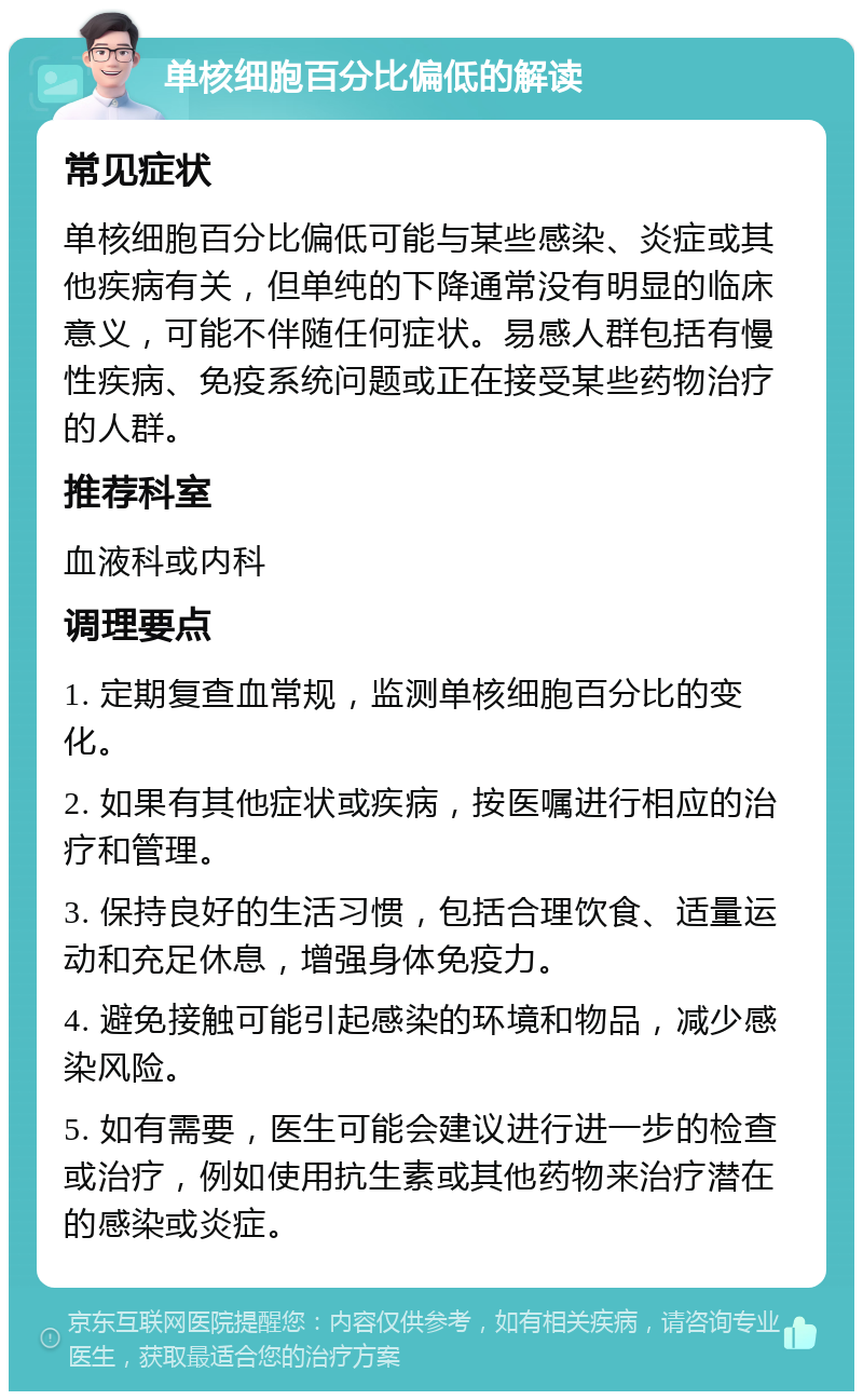 单核细胞百分比偏低的解读 常见症状 单核细胞百分比偏低可能与某些感染、炎症或其他疾病有关，但单纯的下降通常没有明显的临床意义，可能不伴随任何症状。易感人群包括有慢性疾病、免疫系统问题或正在接受某些药物治疗的人群。 推荐科室 血液科或内科 调理要点 1. 定期复查血常规，监测单核细胞百分比的变化。 2. 如果有其他症状或疾病，按医嘱进行相应的治疗和管理。 3. 保持良好的生活习惯，包括合理饮食、适量运动和充足休息，增强身体免疫力。 4. 避免接触可能引起感染的环境和物品，减少感染风险。 5. 如有需要，医生可能会建议进行进一步的检查或治疗，例如使用抗生素或其他药物来治疗潜在的感染或炎症。