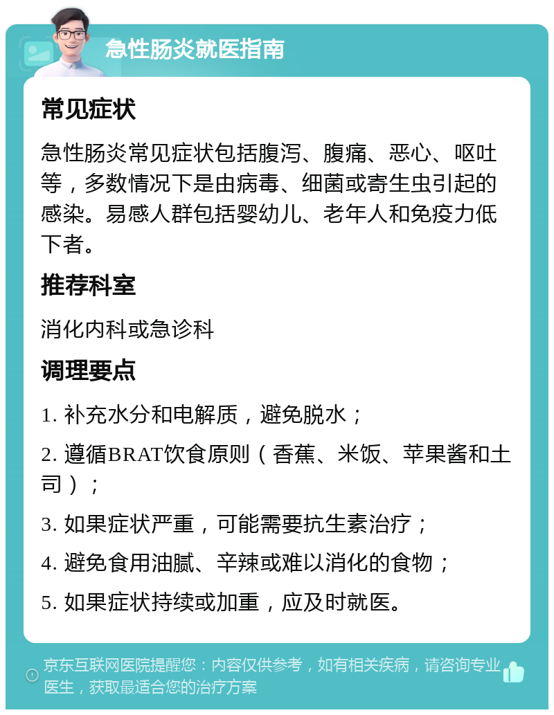 急性肠炎就医指南 常见症状 急性肠炎常见症状包括腹泻、腹痛、恶心、呕吐等，多数情况下是由病毒、细菌或寄生虫引起的感染。易感人群包括婴幼儿、老年人和免疫力低下者。 推荐科室 消化内科或急诊科 调理要点 1. 补充水分和电解质，避免脱水； 2. 遵循BRAT饮食原则（香蕉、米饭、苹果酱和土司）； 3. 如果症状严重，可能需要抗生素治疗； 4. 避免食用油腻、辛辣或难以消化的食物； 5. 如果症状持续或加重，应及时就医。