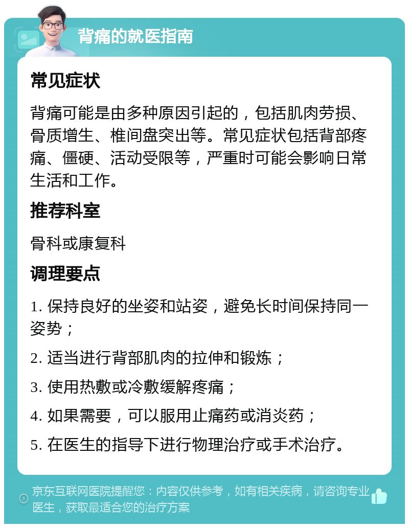 背痛的就医指南 常见症状 背痛可能是由多种原因引起的，包括肌肉劳损、骨质增生、椎间盘突出等。常见症状包括背部疼痛、僵硬、活动受限等，严重时可能会影响日常生活和工作。 推荐科室 骨科或康复科 调理要点 1. 保持良好的坐姿和站姿，避免长时间保持同一姿势； 2. 适当进行背部肌肉的拉伸和锻炼； 3. 使用热敷或冷敷缓解疼痛； 4. 如果需要，可以服用止痛药或消炎药； 5. 在医生的指导下进行物理治疗或手术治疗。