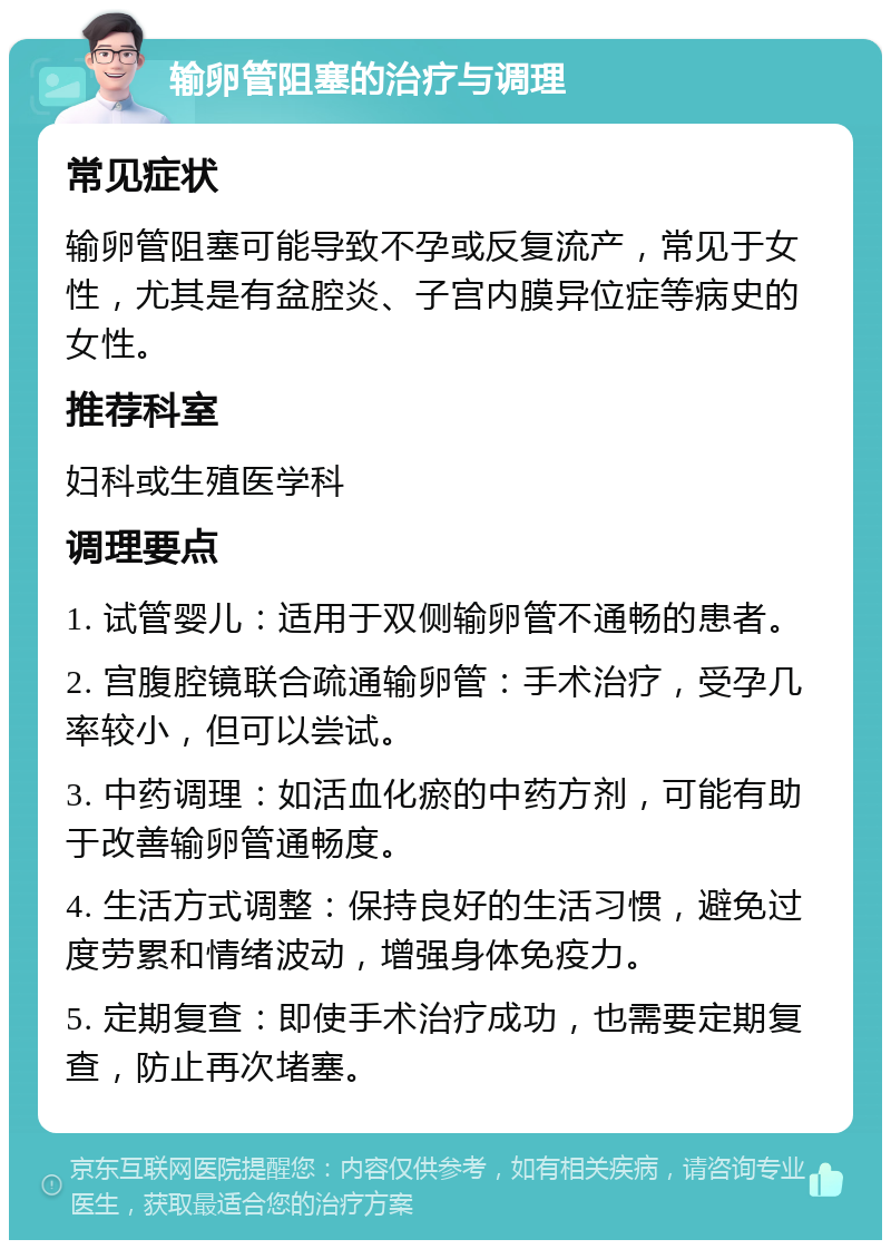 输卵管阻塞的治疗与调理 常见症状 输卵管阻塞可能导致不孕或反复流产，常见于女性，尤其是有盆腔炎、子宫内膜异位症等病史的女性。 推荐科室 妇科或生殖医学科 调理要点 1. 试管婴儿：适用于双侧输卵管不通畅的患者。 2. 宫腹腔镜联合疏通输卵管：手术治疗，受孕几率较小，但可以尝试。 3. 中药调理：如活血化瘀的中药方剂，可能有助于改善输卵管通畅度。 4. 生活方式调整：保持良好的生活习惯，避免过度劳累和情绪波动，增强身体免疫力。 5. 定期复查：即使手术治疗成功，也需要定期复查，防止再次堵塞。