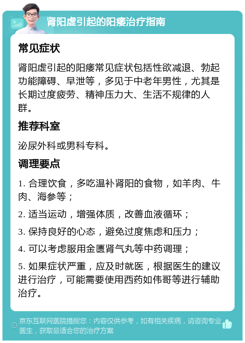 肾阳虚引起的阳痿治疗指南 常见症状 肾阳虚引起的阳痿常见症状包括性欲减退、勃起功能障碍、早泄等，多见于中老年男性，尤其是长期过度疲劳、精神压力大、生活不规律的人群。 推荐科室 泌尿外科或男科专科。 调理要点 1. 合理饮食，多吃温补肾阳的食物，如羊肉、牛肉、海参等； 2. 适当运动，增强体质，改善血液循环； 3. 保持良好的心态，避免过度焦虑和压力； 4. 可以考虑服用金匮肾气丸等中药调理； 5. 如果症状严重，应及时就医，根据医生的建议进行治疗，可能需要使用西药如伟哥等进行辅助治疗。