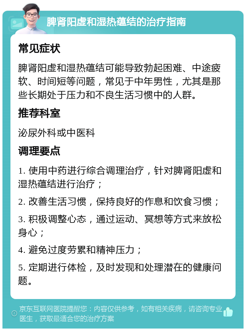 脾肾阳虚和湿热蕴结的治疗指南 常见症状 脾肾阳虚和湿热蕴结可能导致勃起困难、中途疲软、时间短等问题，常见于中年男性，尤其是那些长期处于压力和不良生活习惯中的人群。 推荐科室 泌尿外科或中医科 调理要点 1. 使用中药进行综合调理治疗，针对脾肾阳虚和湿热蕴结进行治疗； 2. 改善生活习惯，保持良好的作息和饮食习惯； 3. 积极调整心态，通过运动、冥想等方式来放松身心； 4. 避免过度劳累和精神压力； 5. 定期进行体检，及时发现和处理潜在的健康问题。