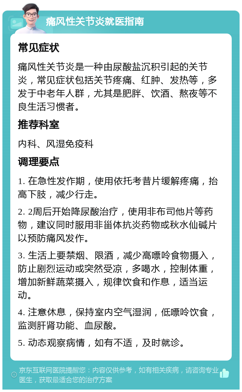 痛风性关节炎就医指南 常见症状 痛风性关节炎是一种由尿酸盐沉积引起的关节炎，常见症状包括关节疼痛、红肿、发热等，多发于中老年人群，尤其是肥胖、饮酒、熬夜等不良生活习惯者。 推荐科室 内科、风湿免疫科 调理要点 1. 在急性发作期，使用依托考昔片缓解疼痛，抬高下肢，减少行走。 2. 2周后开始降尿酸治疗，使用非布司他片等药物，建议同时服用非甾体抗炎药物或秋水仙碱片以预防痛风发作。 3. 生活上要禁烟、限酒，减少高嘌呤食物摄入，防止剧烈运动或突然受凉，多喝水，控制体重，增加新鲜蔬菜摄入，规律饮食和作息，适当运动。 4. 注意休息，保持室内空气湿润，低嘌呤饮食，监测肝肾功能、血尿酸。 5. 动态观察病情，如有不适，及时就诊。