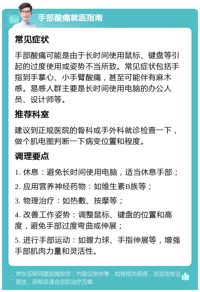 手部酸痛就医指南 常见症状 手部酸痛可能是由于长时间使用鼠标、键盘等引起的过度使用或姿势不当所致。常见症状包括手指到手掌心、小手臂酸痛，甚至可能伴有麻木感。易感人群主要是长时间使用电脑的办公人员、设计师等。 推荐科室 建议到正规医院的骨科或手外科就诊检查一下，做个肌电图判断一下病变位置和程度。 调理要点 1. 休息：避免长时间使用电脑，适当休息手部； 2. 应用营养神经药物：如维生素B族等； 3. 物理治疗：如热敷、按摩等； 4. 改善工作姿势：调整鼠标、键盘的位置和高度，避免手部过度弯曲或伸展； 5. 进行手部运动：如握力球、手指伸展等，增强手部肌肉力量和灵活性。