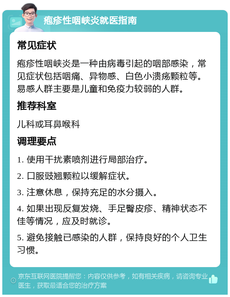 疱疹性咽峡炎就医指南 常见症状 疱疹性咽峡炎是一种由病毒引起的咽部感染，常见症状包括咽痛、异物感、白色小溃疡颗粒等。易感人群主要是儿童和免疫力较弱的人群。 推荐科室 儿科或耳鼻喉科 调理要点 1. 使用干扰素喷剂进行局部治疗。 2. 口服豉翘颗粒以缓解症状。 3. 注意休息，保持充足的水分摄入。 4. 如果出现反复发烧、手足臀皮疹、精神状态不佳等情况，应及时就诊。 5. 避免接触已感染的人群，保持良好的个人卫生习惯。