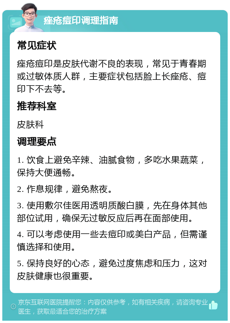 痤疮痘印调理指南 常见症状 痤疮痘印是皮肤代谢不良的表现，常见于青春期或过敏体质人群，主要症状包括脸上长痤疮、痘印下不去等。 推荐科室 皮肤科 调理要点 1. 饮食上避免辛辣、油腻食物，多吃水果蔬菜，保持大便通畅。 2. 作息规律，避免熬夜。 3. 使用敷尔佳医用透明质酸白膜，先在身体其他部位试用，确保无过敏反应后再在面部使用。 4. 可以考虑使用一些去痘印或美白产品，但需谨慎选择和使用。 5. 保持良好的心态，避免过度焦虑和压力，这对皮肤健康也很重要。