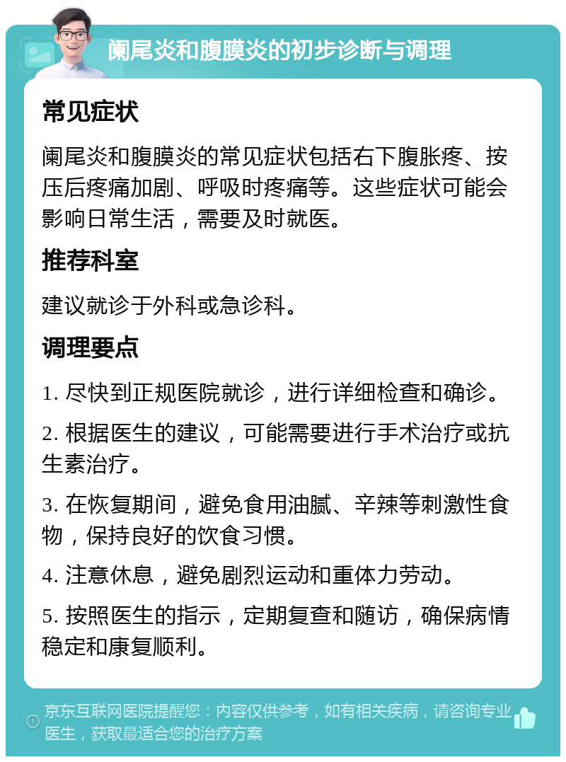 阑尾炎和腹膜炎的初步诊断与调理 常见症状 阑尾炎和腹膜炎的常见症状包括右下腹胀疼、按压后疼痛加剧、呼吸时疼痛等。这些症状可能会影响日常生活，需要及时就医。 推荐科室 建议就诊于外科或急诊科。 调理要点 1. 尽快到正规医院就诊，进行详细检查和确诊。 2. 根据医生的建议，可能需要进行手术治疗或抗生素治疗。 3. 在恢复期间，避免食用油腻、辛辣等刺激性食物，保持良好的饮食习惯。 4. 注意休息，避免剧烈运动和重体力劳动。 5. 按照医生的指示，定期复查和随访，确保病情稳定和康复顺利。