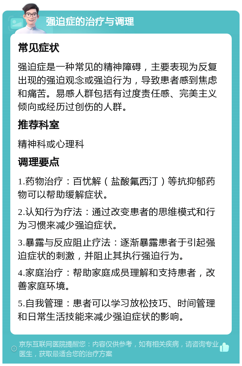 强迫症的治疗与调理 常见症状 强迫症是一种常见的精神障碍，主要表现为反复出现的强迫观念或强迫行为，导致患者感到焦虑和痛苦。易感人群包括有过度责任感、完美主义倾向或经历过创伤的人群。 推荐科室 精神科或心理科 调理要点 1.药物治疗：百忧解（盐酸氟西汀）等抗抑郁药物可以帮助缓解症状。 2.认知行为疗法：通过改变患者的思维模式和行为习惯来减少强迫症状。 3.暴露与反应阻止疗法：逐渐暴露患者于引起强迫症状的刺激，并阻止其执行强迫行为。 4.家庭治疗：帮助家庭成员理解和支持患者，改善家庭环境。 5.自我管理：患者可以学习放松技巧、时间管理和日常生活技能来减少强迫症状的影响。