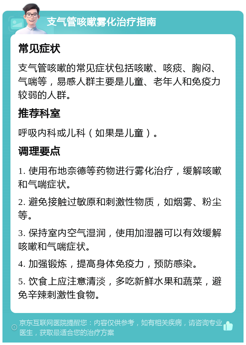 支气管咳嗽雾化治疗指南 常见症状 支气管咳嗽的常见症状包括咳嗽、咳痰、胸闷、气喘等，易感人群主要是儿童、老年人和免疫力较弱的人群。 推荐科室 呼吸内科或儿科（如果是儿童）。 调理要点 1. 使用布地奈德等药物进行雾化治疗，缓解咳嗽和气喘症状。 2. 避免接触过敏原和刺激性物质，如烟雾、粉尘等。 3. 保持室内空气湿润，使用加湿器可以有效缓解咳嗽和气喘症状。 4. 加强锻炼，提高身体免疫力，预防感染。 5. 饮食上应注意清淡，多吃新鲜水果和蔬菜，避免辛辣刺激性食物。