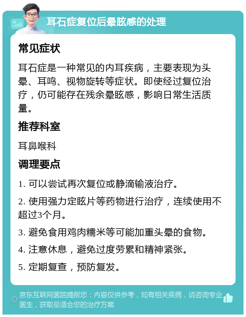 耳石症复位后晕眩感的处理 常见症状 耳石症是一种常见的内耳疾病，主要表现为头晕、耳鸣、视物旋转等症状。即使经过复位治疗，仍可能存在残余晕眩感，影响日常生活质量。 推荐科室 耳鼻喉科 调理要点 1. 可以尝试再次复位或静滴输液治疗。 2. 使用强力定眩片等药物进行治疗，连续使用不超过3个月。 3. 避免食用鸡肉糯米等可能加重头晕的食物。 4. 注意休息，避免过度劳累和精神紧张。 5. 定期复查，预防复发。