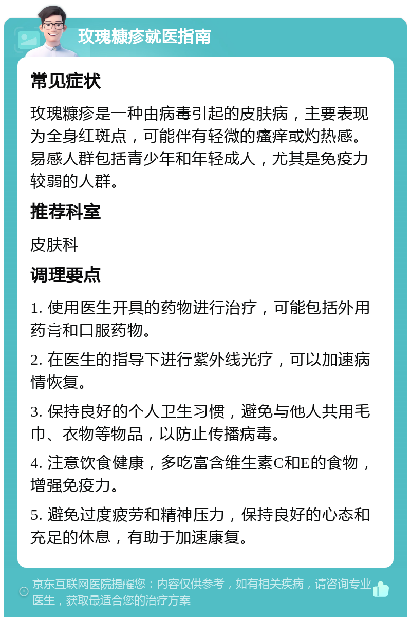 玫瑰糠疹就医指南 常见症状 玫瑰糠疹是一种由病毒引起的皮肤病，主要表现为全身红斑点，可能伴有轻微的瘙痒或灼热感。易感人群包括青少年和年轻成人，尤其是免疫力较弱的人群。 推荐科室 皮肤科 调理要点 1. 使用医生开具的药物进行治疗，可能包括外用药膏和口服药物。 2. 在医生的指导下进行紫外线光疗，可以加速病情恢复。 3. 保持良好的个人卫生习惯，避免与他人共用毛巾、衣物等物品，以防止传播病毒。 4. 注意饮食健康，多吃富含维生素C和E的食物，增强免疫力。 5. 避免过度疲劳和精神压力，保持良好的心态和充足的休息，有助于加速康复。