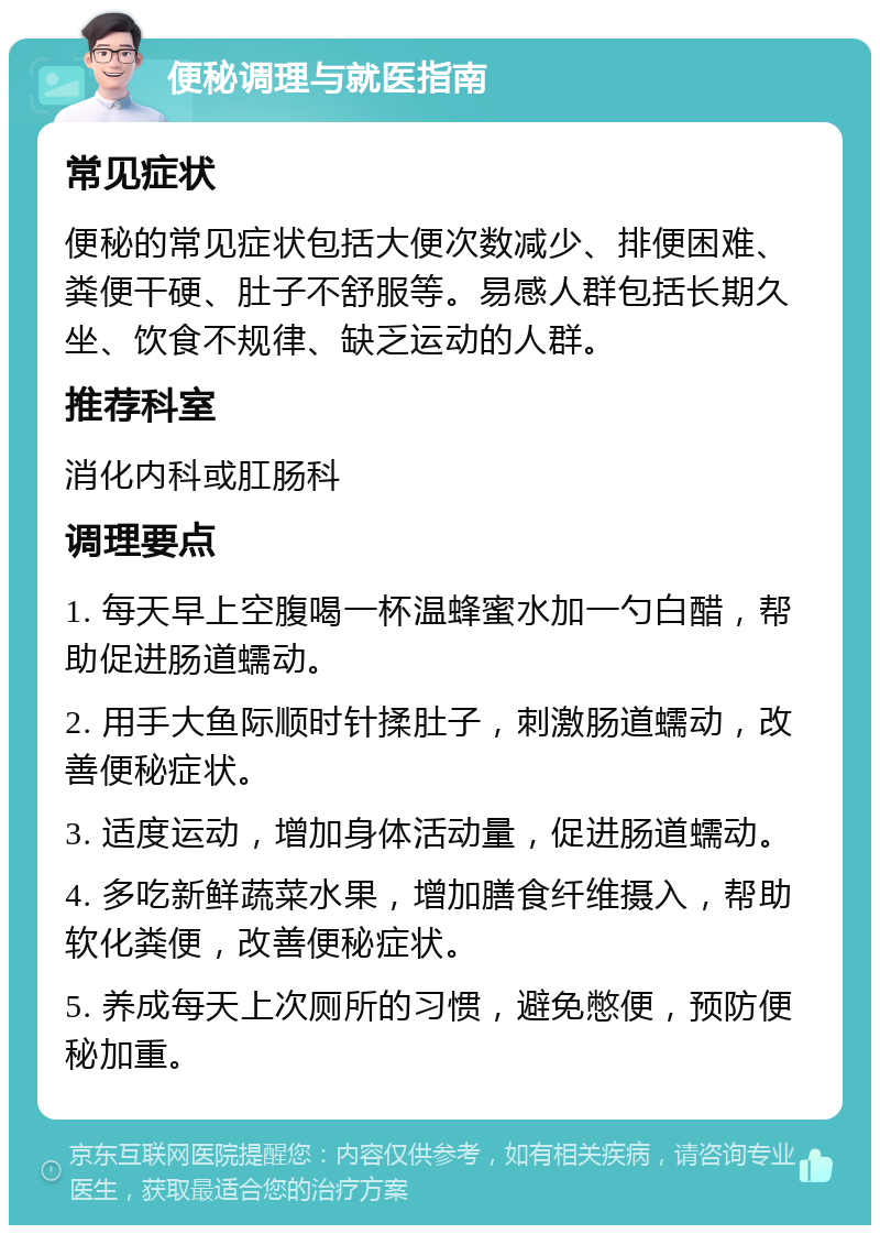 便秘调理与就医指南 常见症状 便秘的常见症状包括大便次数减少、排便困难、粪便干硬、肚子不舒服等。易感人群包括长期久坐、饮食不规律、缺乏运动的人群。 推荐科室 消化内科或肛肠科 调理要点 1. 每天早上空腹喝一杯温蜂蜜水加一勺白醋，帮助促进肠道蠕动。 2. 用手大鱼际顺时针揉肚子，刺激肠道蠕动，改善便秘症状。 3. 适度运动，增加身体活动量，促进肠道蠕动。 4. 多吃新鲜蔬菜水果，增加膳食纤维摄入，帮助软化粪便，改善便秘症状。 5. 养成每天上次厕所的习惯，避免憋便，预防便秘加重。