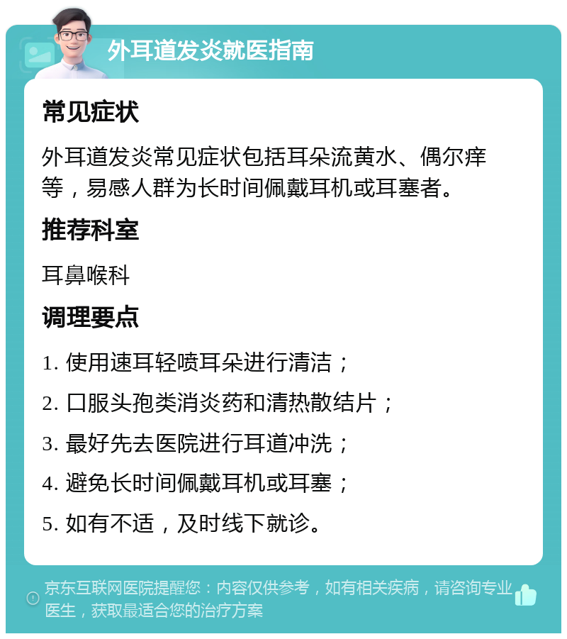 外耳道发炎就医指南 常见症状 外耳道发炎常见症状包括耳朵流黄水、偶尔痒等，易感人群为长时间佩戴耳机或耳塞者。 推荐科室 耳鼻喉科 调理要点 1. 使用速耳轻喷耳朵进行清洁； 2. 口服头孢类消炎药和清热散结片； 3. 最好先去医院进行耳道冲洗； 4. 避免长时间佩戴耳机或耳塞； 5. 如有不适，及时线下就诊。