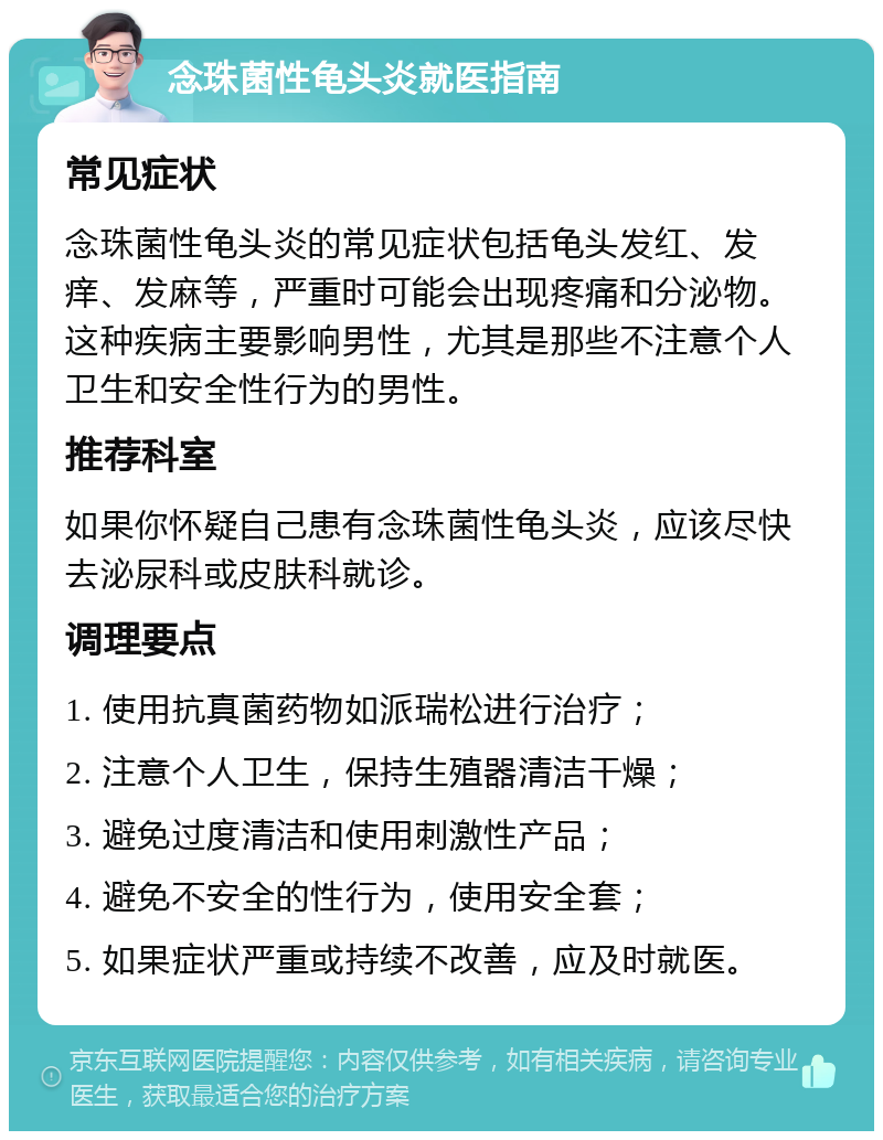 念珠菌性龟头炎就医指南 常见症状 念珠菌性龟头炎的常见症状包括龟头发红、发痒、发麻等，严重时可能会出现疼痛和分泌物。这种疾病主要影响男性，尤其是那些不注意个人卫生和安全性行为的男性。 推荐科室 如果你怀疑自己患有念珠菌性龟头炎，应该尽快去泌尿科或皮肤科就诊。 调理要点 1. 使用抗真菌药物如派瑞松进行治疗； 2. 注意个人卫生，保持生殖器清洁干燥； 3. 避免过度清洁和使用刺激性产品； 4. 避免不安全的性行为，使用安全套； 5. 如果症状严重或持续不改善，应及时就医。