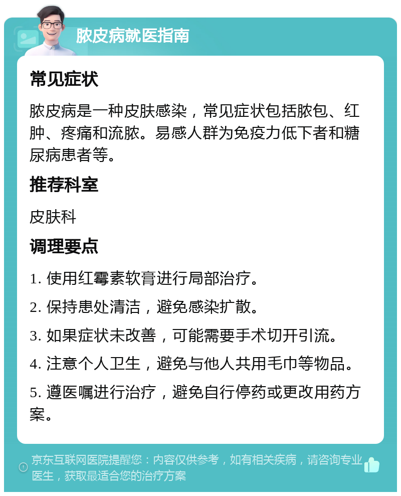 脓皮病就医指南 常见症状 脓皮病是一种皮肤感染，常见症状包括脓包、红肿、疼痛和流脓。易感人群为免疫力低下者和糖尿病患者等。 推荐科室 皮肤科 调理要点 1. 使用红霉素软膏进行局部治疗。 2. 保持患处清洁，避免感染扩散。 3. 如果症状未改善，可能需要手术切开引流。 4. 注意个人卫生，避免与他人共用毛巾等物品。 5. 遵医嘱进行治疗，避免自行停药或更改用药方案。