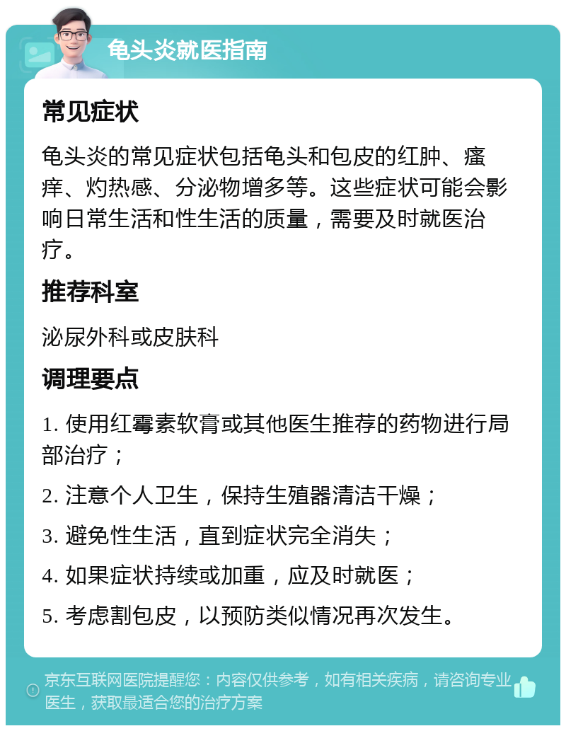 龟头炎就医指南 常见症状 龟头炎的常见症状包括龟头和包皮的红肿、瘙痒、灼热感、分泌物增多等。这些症状可能会影响日常生活和性生活的质量，需要及时就医治疗。 推荐科室 泌尿外科或皮肤科 调理要点 1. 使用红霉素软膏或其他医生推荐的药物进行局部治疗； 2. 注意个人卫生，保持生殖器清洁干燥； 3. 避免性生活，直到症状完全消失； 4. 如果症状持续或加重，应及时就医； 5. 考虑割包皮，以预防类似情况再次发生。