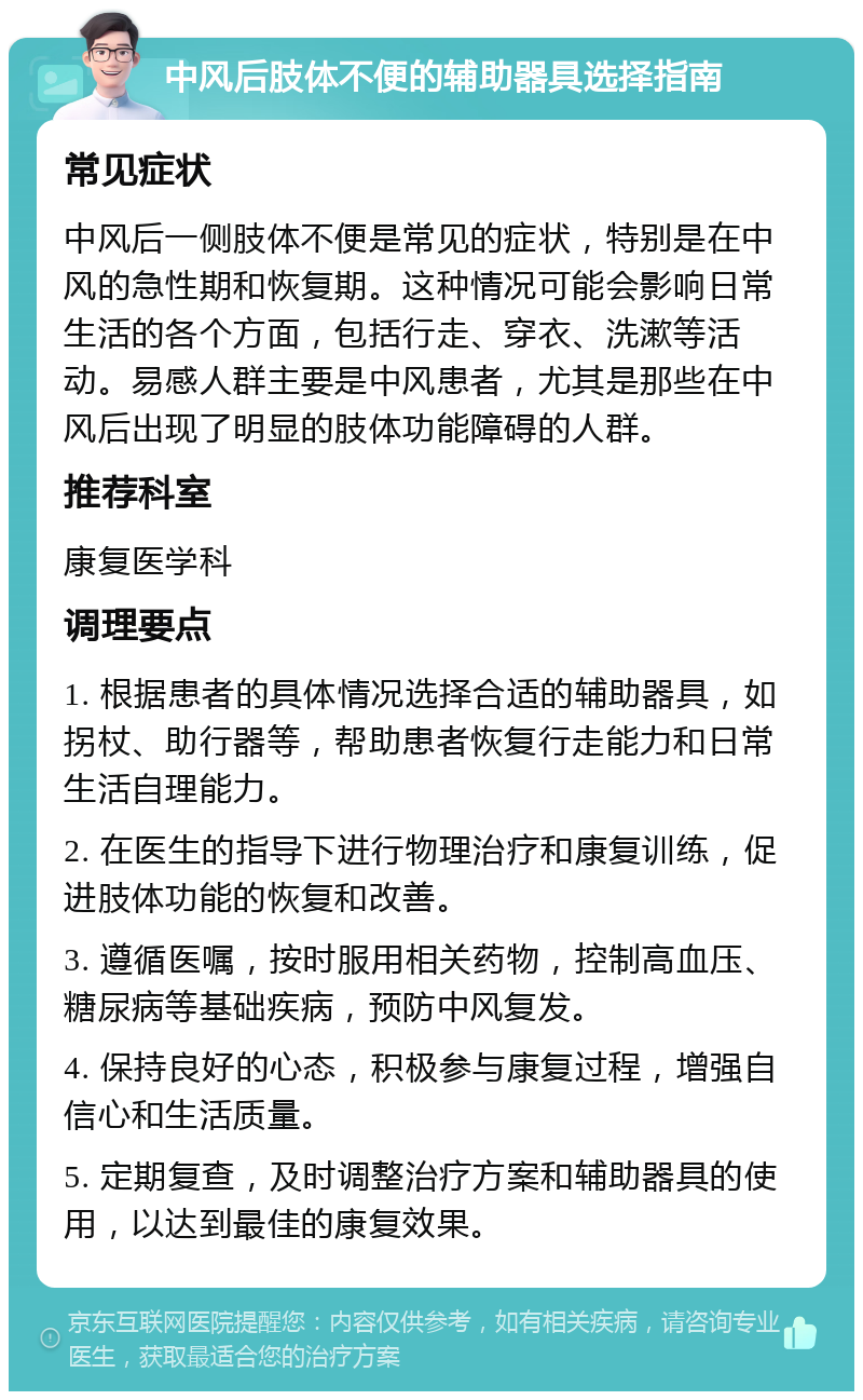 中风后肢体不便的辅助器具选择指南 常见症状 中风后一侧肢体不便是常见的症状，特别是在中风的急性期和恢复期。这种情况可能会影响日常生活的各个方面，包括行走、穿衣、洗漱等活动。易感人群主要是中风患者，尤其是那些在中风后出现了明显的肢体功能障碍的人群。 推荐科室 康复医学科 调理要点 1. 根据患者的具体情况选择合适的辅助器具，如拐杖、助行器等，帮助患者恢复行走能力和日常生活自理能力。 2. 在医生的指导下进行物理治疗和康复训练，促进肢体功能的恢复和改善。 3. 遵循医嘱，按时服用相关药物，控制高血压、糖尿病等基础疾病，预防中风复发。 4. 保持良好的心态，积极参与康复过程，增强自信心和生活质量。 5. 定期复查，及时调整治疗方案和辅助器具的使用，以达到最佳的康复效果。