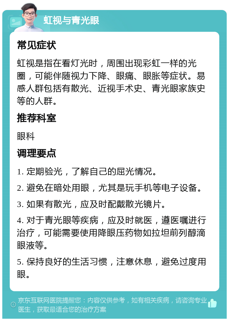 虹视与青光眼 常见症状 虹视是指在看灯光时，周围出现彩虹一样的光圈，可能伴随视力下降、眼痛、眼胀等症状。易感人群包括有散光、近视手术史、青光眼家族史等的人群。 推荐科室 眼科 调理要点 1. 定期验光，了解自己的屈光情况。 2. 避免在暗处用眼，尤其是玩手机等电子设备。 3. 如果有散光，应及时配戴散光镜片。 4. 对于青光眼等疾病，应及时就医，遵医嘱进行治疗，可能需要使用降眼压药物如拉坦前列醇滴眼液等。 5. 保持良好的生活习惯，注意休息，避免过度用眼。