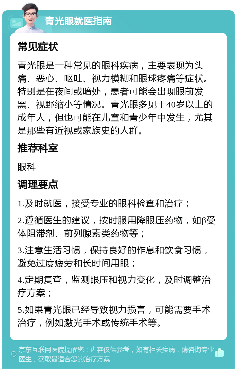 青光眼就医指南 常见症状 青光眼是一种常见的眼科疾病，主要表现为头痛、恶心、呕吐、视力模糊和眼球疼痛等症状。特别是在夜间或暗处，患者可能会出现眼前发黑、视野缩小等情况。青光眼多见于40岁以上的成年人，但也可能在儿童和青少年中发生，尤其是那些有近视或家族史的人群。 推荐科室 眼科 调理要点 1.及时就医，接受专业的眼科检查和治疗； 2.遵循医生的建议，按时服用降眼压药物，如β受体阻滞剂、前列腺素类药物等； 3.注意生活习惯，保持良好的作息和饮食习惯，避免过度疲劳和长时间用眼； 4.定期复查，监测眼压和视力变化，及时调整治疗方案； 5.如果青光眼已经导致视力损害，可能需要手术治疗，例如激光手术或传统手术等。