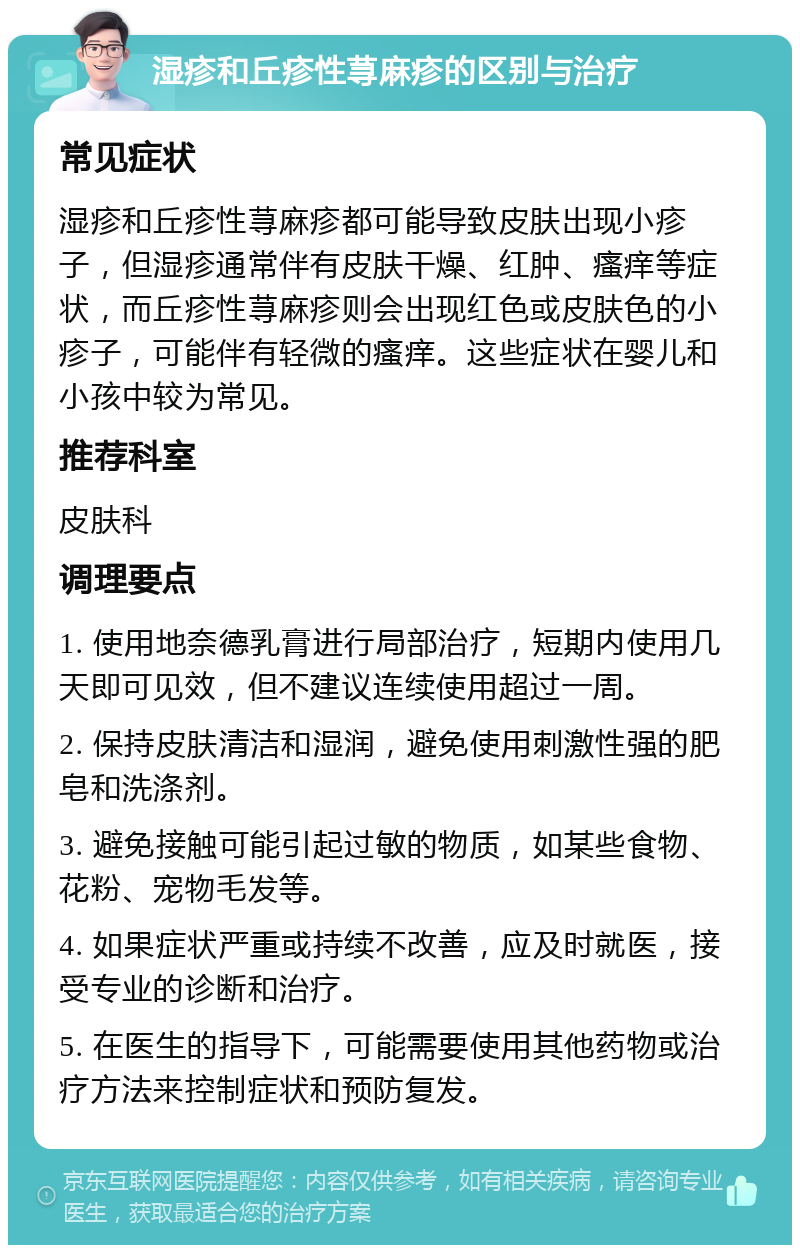 湿疹和丘疹性荨麻疹的区别与治疗 常见症状 湿疹和丘疹性荨麻疹都可能导致皮肤出现小疹子，但湿疹通常伴有皮肤干燥、红肿、瘙痒等症状，而丘疹性荨麻疹则会出现红色或皮肤色的小疹子，可能伴有轻微的瘙痒。这些症状在婴儿和小孩中较为常见。 推荐科室 皮肤科 调理要点 1. 使用地奈德乳膏进行局部治疗，短期内使用几天即可见效，但不建议连续使用超过一周。 2. 保持皮肤清洁和湿润，避免使用刺激性强的肥皂和洗涤剂。 3. 避免接触可能引起过敏的物质，如某些食物、花粉、宠物毛发等。 4. 如果症状严重或持续不改善，应及时就医，接受专业的诊断和治疗。 5. 在医生的指导下，可能需要使用其他药物或治疗方法来控制症状和预防复发。