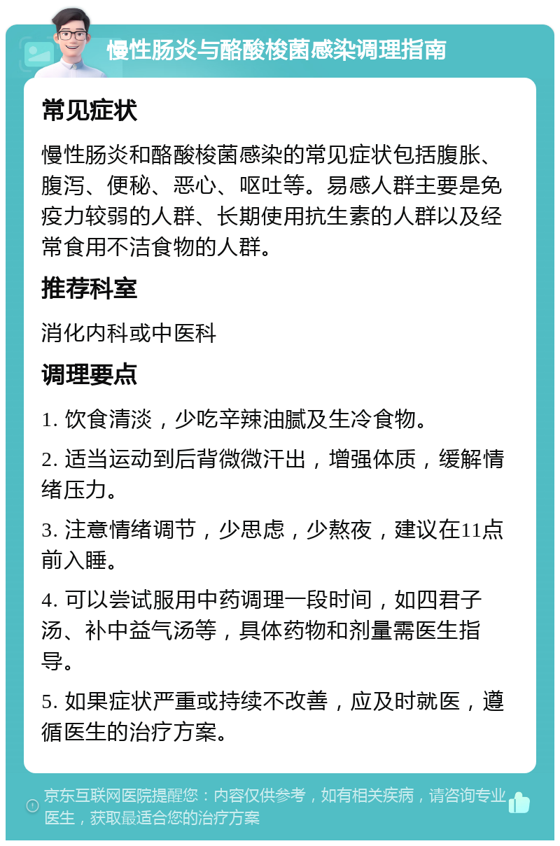 慢性肠炎与酪酸梭菌感染调理指南 常见症状 慢性肠炎和酪酸梭菌感染的常见症状包括腹胀、腹泻、便秘、恶心、呕吐等。易感人群主要是免疫力较弱的人群、长期使用抗生素的人群以及经常食用不洁食物的人群。 推荐科室 消化内科或中医科 调理要点 1. 饮食清淡，少吃辛辣油腻及生冷食物。 2. 适当运动到后背微微汗出，增强体质，缓解情绪压力。 3. 注意情绪调节，少思虑，少熬夜，建议在11点前入睡。 4. 可以尝试服用中药调理一段时间，如四君子汤、补中益气汤等，具体药物和剂量需医生指导。 5. 如果症状严重或持续不改善，应及时就医，遵循医生的治疗方案。