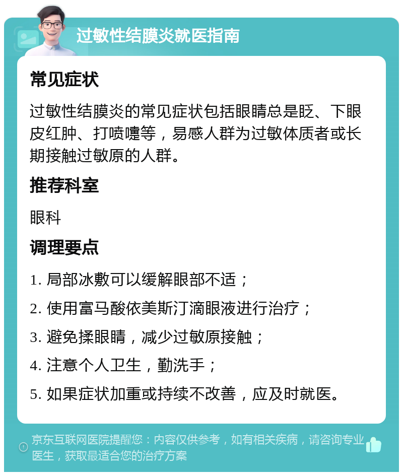 过敏性结膜炎就医指南 常见症状 过敏性结膜炎的常见症状包括眼睛总是眨、下眼皮红肿、打喷嚏等，易感人群为过敏体质者或长期接触过敏原的人群。 推荐科室 眼科 调理要点 1. 局部冰敷可以缓解眼部不适； 2. 使用富马酸依美斯汀滴眼液进行治疗； 3. 避免揉眼睛，减少过敏原接触； 4. 注意个人卫生，勤洗手； 5. 如果症状加重或持续不改善，应及时就医。