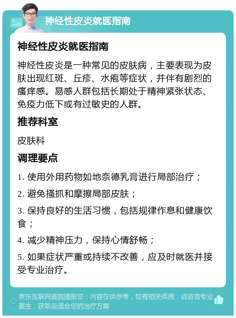 神经性皮炎就医指南 神经性皮炎就医指南 神经性皮炎是一种常见的皮肤病，主要表现为皮肤出现红斑、丘疹、水疱等症状，并伴有剧烈的瘙痒感。易感人群包括长期处于精神紧张状态、免疫力低下或有过敏史的人群。 推荐科室 皮肤科 调理要点 1. 使用外用药物如地奈德乳膏进行局部治疗； 2. 避免搔抓和摩擦局部皮肤； 3. 保持良好的生活习惯，包括规律作息和健康饮食； 4. 减少精神压力，保持心情舒畅； 5. 如果症状严重或持续不改善，应及时就医并接受专业治疗。