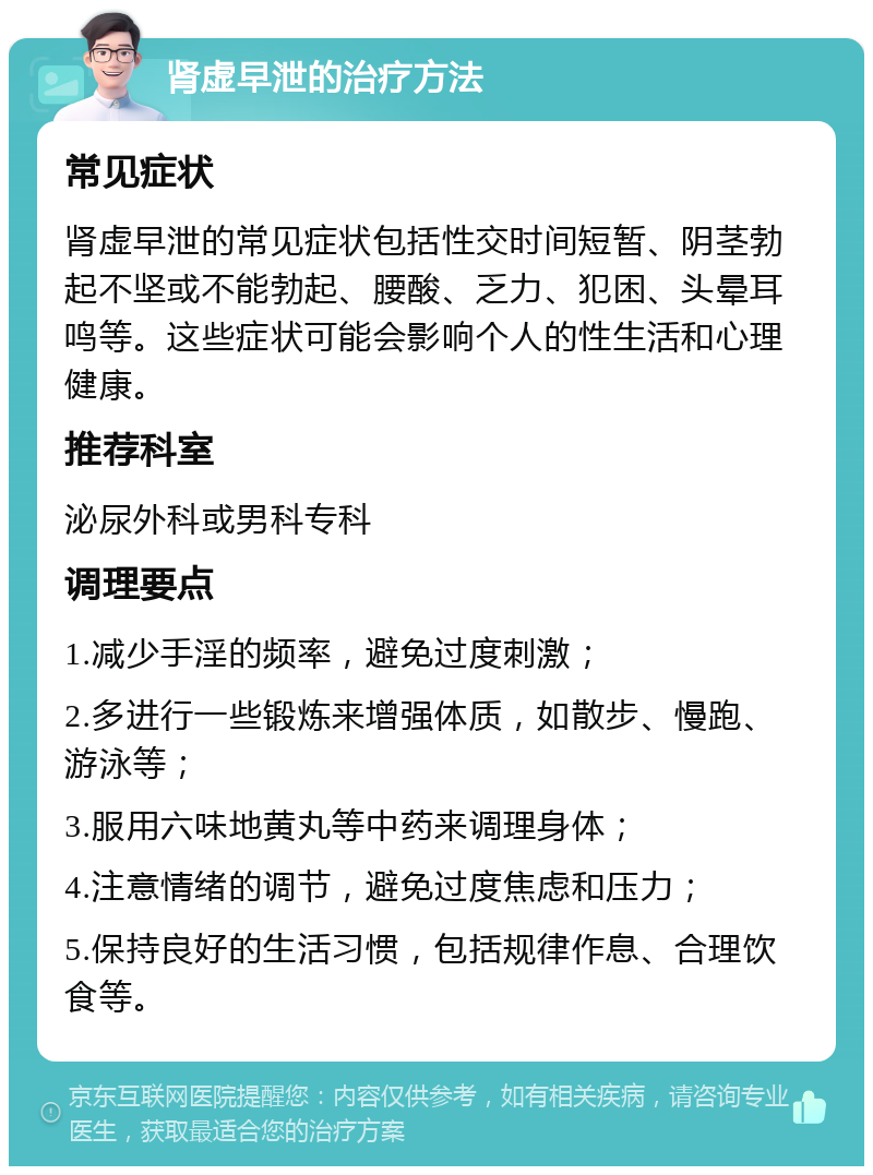 肾虚早泄的治疗方法 常见症状 肾虚早泄的常见症状包括性交时间短暂、阴茎勃起不坚或不能勃起、腰酸、乏力、犯困、头晕耳鸣等。这些症状可能会影响个人的性生活和心理健康。 推荐科室 泌尿外科或男科专科 调理要点 1.减少手淫的频率，避免过度刺激； 2.多进行一些锻炼来增强体质，如散步、慢跑、游泳等； 3.服用六味地黄丸等中药来调理身体； 4.注意情绪的调节，避免过度焦虑和压力； 5.保持良好的生活习惯，包括规律作息、合理饮食等。