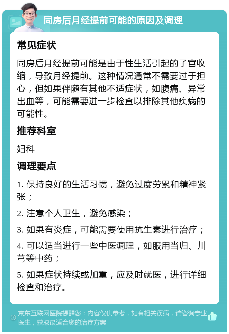 同房后月经提前可能的原因及调理 常见症状 同房后月经提前可能是由于性生活引起的子宫收缩，导致月经提前。这种情况通常不需要过于担心，但如果伴随有其他不适症状，如腹痛、异常出血等，可能需要进一步检查以排除其他疾病的可能性。 推荐科室 妇科 调理要点 1. 保持良好的生活习惯，避免过度劳累和精神紧张； 2. 注意个人卫生，避免感染； 3. 如果有炎症，可能需要使用抗生素进行治疗； 4. 可以适当进行一些中医调理，如服用当归、川芎等中药； 5. 如果症状持续或加重，应及时就医，进行详细检查和治疗。