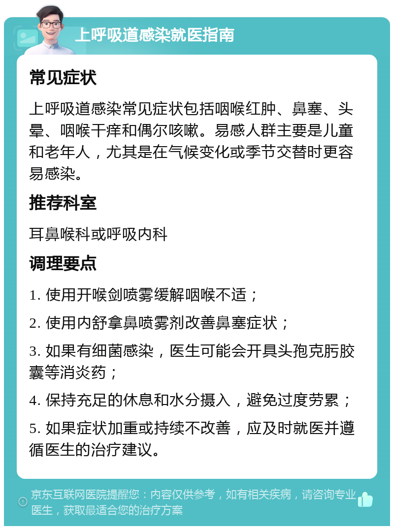 上呼吸道感染就医指南 常见症状 上呼吸道感染常见症状包括咽喉红肿、鼻塞、头晕、咽喉干痒和偶尔咳嗽。易感人群主要是儿童和老年人，尤其是在气候变化或季节交替时更容易感染。 推荐科室 耳鼻喉科或呼吸内科 调理要点 1. 使用开喉剑喷雾缓解咽喉不适； 2. 使用内舒拿鼻喷雾剂改善鼻塞症状； 3. 如果有细菌感染，医生可能会开具头孢克肟胶囊等消炎药； 4. 保持充足的休息和水分摄入，避免过度劳累； 5. 如果症状加重或持续不改善，应及时就医并遵循医生的治疗建议。