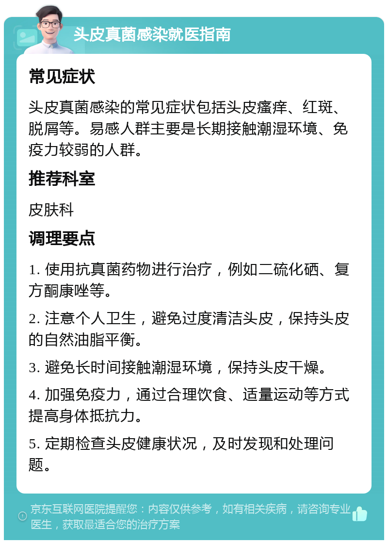 头皮真菌感染就医指南 常见症状 头皮真菌感染的常见症状包括头皮瘙痒、红斑、脱屑等。易感人群主要是长期接触潮湿环境、免疫力较弱的人群。 推荐科室 皮肤科 调理要点 1. 使用抗真菌药物进行治疗，例如二硫化硒、复方酮康唑等。 2. 注意个人卫生，避免过度清洁头皮，保持头皮的自然油脂平衡。 3. 避免长时间接触潮湿环境，保持头皮干燥。 4. 加强免疫力，通过合理饮食、适量运动等方式提高身体抵抗力。 5. 定期检查头皮健康状况，及时发现和处理问题。