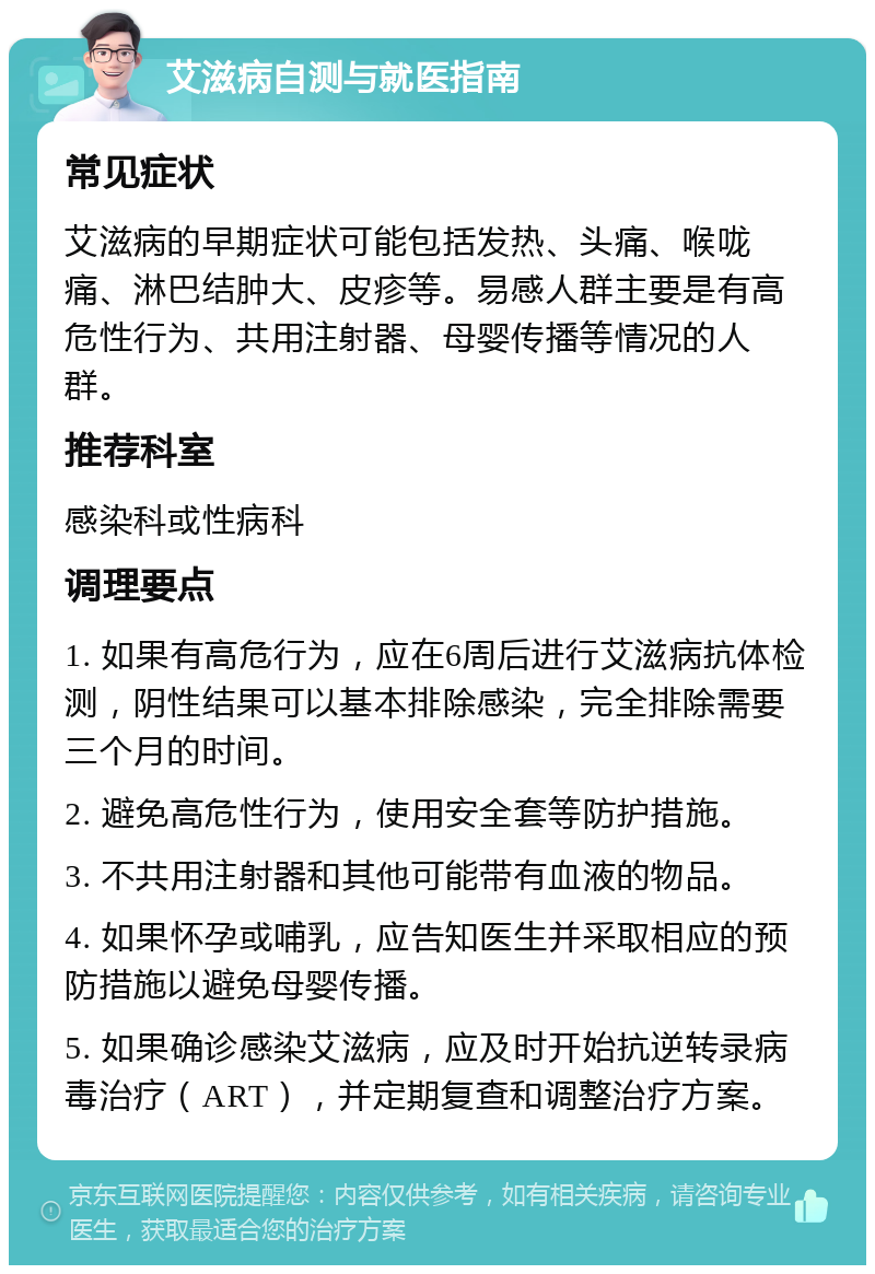 艾滋病自测与就医指南 常见症状 艾滋病的早期症状可能包括发热、头痛、喉咙痛、淋巴结肿大、皮疹等。易感人群主要是有高危性行为、共用注射器、母婴传播等情况的人群。 推荐科室 感染科或性病科 调理要点 1. 如果有高危行为，应在6周后进行艾滋病抗体检测，阴性结果可以基本排除感染，完全排除需要三个月的时间。 2. 避免高危性行为，使用安全套等防护措施。 3. 不共用注射器和其他可能带有血液的物品。 4. 如果怀孕或哺乳，应告知医生并采取相应的预防措施以避免母婴传播。 5. 如果确诊感染艾滋病，应及时开始抗逆转录病毒治疗（ART），并定期复查和调整治疗方案。