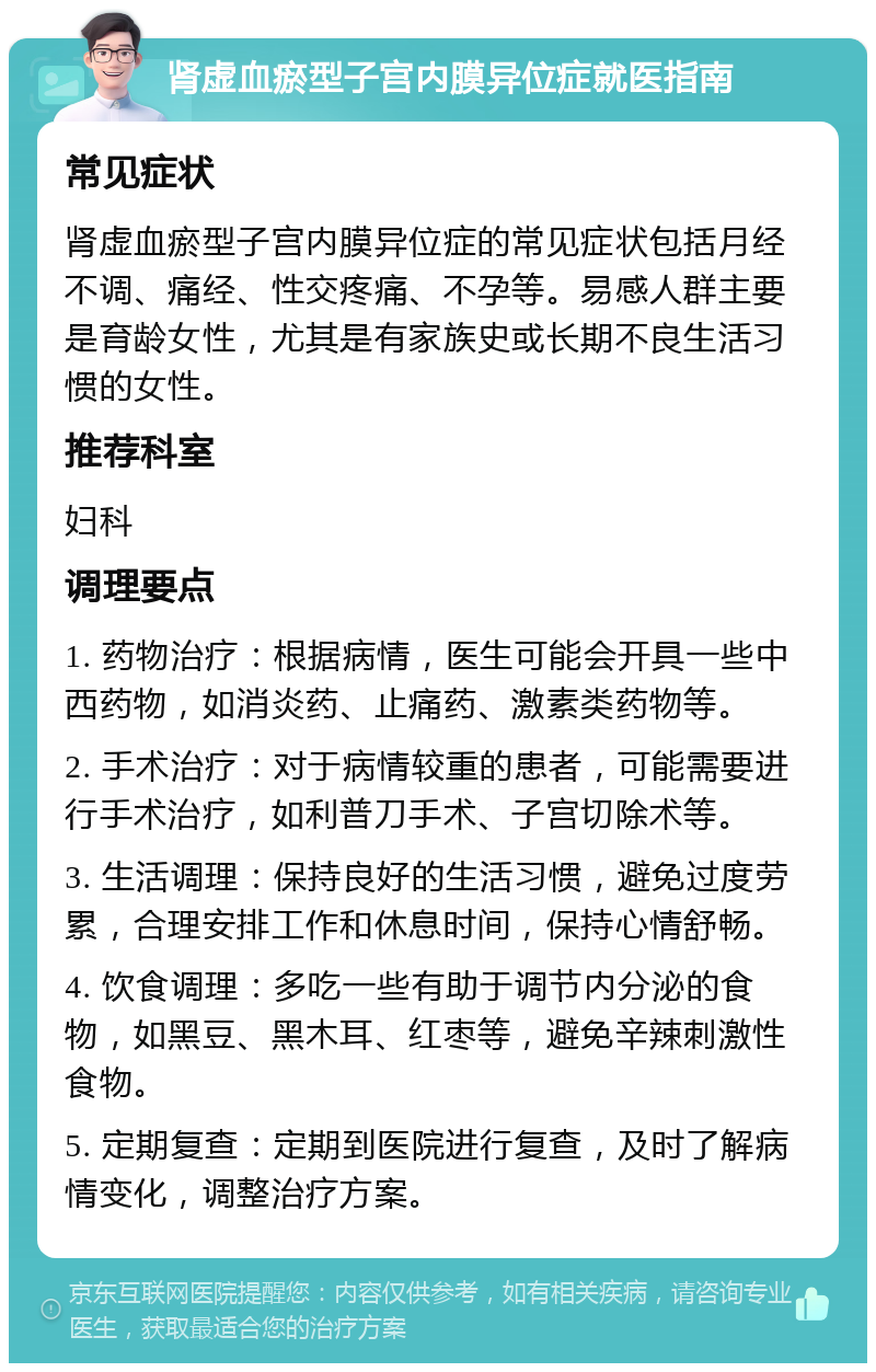 肾虚血瘀型子宫内膜异位症就医指南 常见症状 肾虚血瘀型子宫内膜异位症的常见症状包括月经不调、痛经、性交疼痛、不孕等。易感人群主要是育龄女性，尤其是有家族史或长期不良生活习惯的女性。 推荐科室 妇科 调理要点 1. 药物治疗：根据病情，医生可能会开具一些中西药物，如消炎药、止痛药、激素类药物等。 2. 手术治疗：对于病情较重的患者，可能需要进行手术治疗，如利普刀手术、子宫切除术等。 3. 生活调理：保持良好的生活习惯，避免过度劳累，合理安排工作和休息时间，保持心情舒畅。 4. 饮食调理：多吃一些有助于调节内分泌的食物，如黑豆、黑木耳、红枣等，避免辛辣刺激性食物。 5. 定期复查：定期到医院进行复查，及时了解病情变化，调整治疗方案。