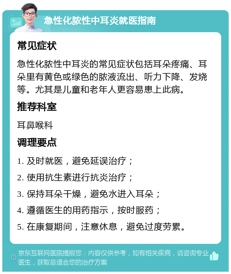 急性化脓性中耳炎就医指南 常见症状 急性化脓性中耳炎的常见症状包括耳朵疼痛、耳朵里有黄色或绿色的脓液流出、听力下降、发烧等。尤其是儿童和老年人更容易患上此病。 推荐科室 耳鼻喉科 调理要点 1. 及时就医，避免延误治疗； 2. 使用抗生素进行抗炎治疗； 3. 保持耳朵干燥，避免水进入耳朵； 4. 遵循医生的用药指示，按时服药； 5. 在康复期间，注意休息，避免过度劳累。