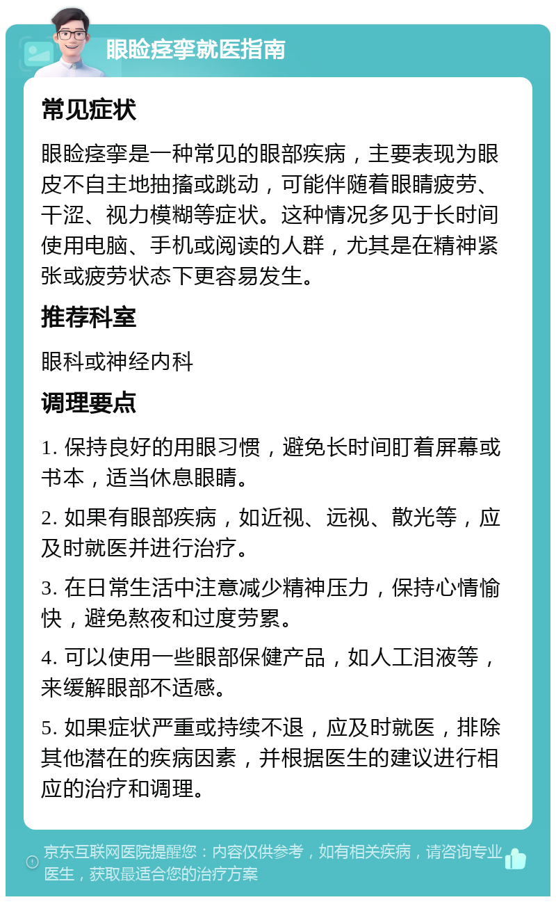 眼睑痉挛就医指南 常见症状 眼睑痉挛是一种常见的眼部疾病，主要表现为眼皮不自主地抽搐或跳动，可能伴随着眼睛疲劳、干涩、视力模糊等症状。这种情况多见于长时间使用电脑、手机或阅读的人群，尤其是在精神紧张或疲劳状态下更容易发生。 推荐科室 眼科或神经内科 调理要点 1. 保持良好的用眼习惯，避免长时间盯着屏幕或书本，适当休息眼睛。 2. 如果有眼部疾病，如近视、远视、散光等，应及时就医并进行治疗。 3. 在日常生活中注意减少精神压力，保持心情愉快，避免熬夜和过度劳累。 4. 可以使用一些眼部保健产品，如人工泪液等，来缓解眼部不适感。 5. 如果症状严重或持续不退，应及时就医，排除其他潜在的疾病因素，并根据医生的建议进行相应的治疗和调理。