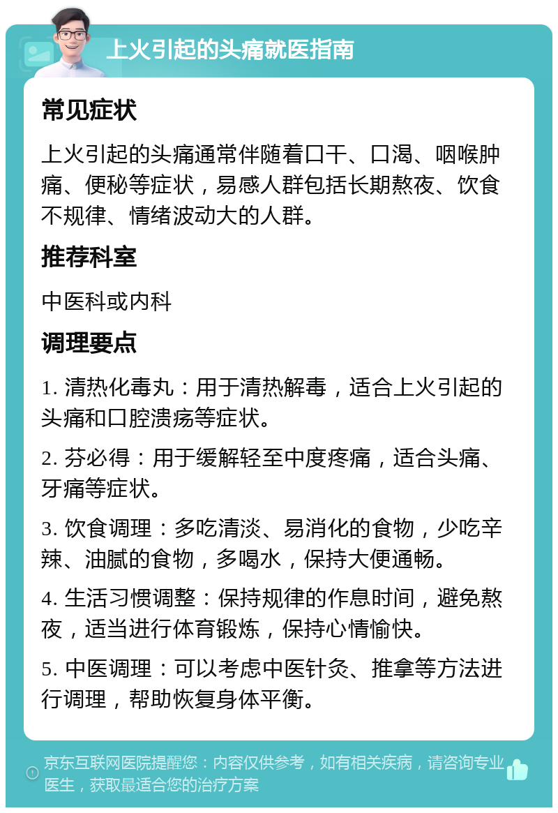 上火引起的头痛就医指南 常见症状 上火引起的头痛通常伴随着口干、口渴、咽喉肿痛、便秘等症状，易感人群包括长期熬夜、饮食不规律、情绪波动大的人群。 推荐科室 中医科或内科 调理要点 1. 清热化毒丸：用于清热解毒，适合上火引起的头痛和口腔溃疡等症状。 2. 芬必得：用于缓解轻至中度疼痛，适合头痛、牙痛等症状。 3. 饮食调理：多吃清淡、易消化的食物，少吃辛辣、油腻的食物，多喝水，保持大便通畅。 4. 生活习惯调整：保持规律的作息时间，避免熬夜，适当进行体育锻炼，保持心情愉快。 5. 中医调理：可以考虑中医针灸、推拿等方法进行调理，帮助恢复身体平衡。