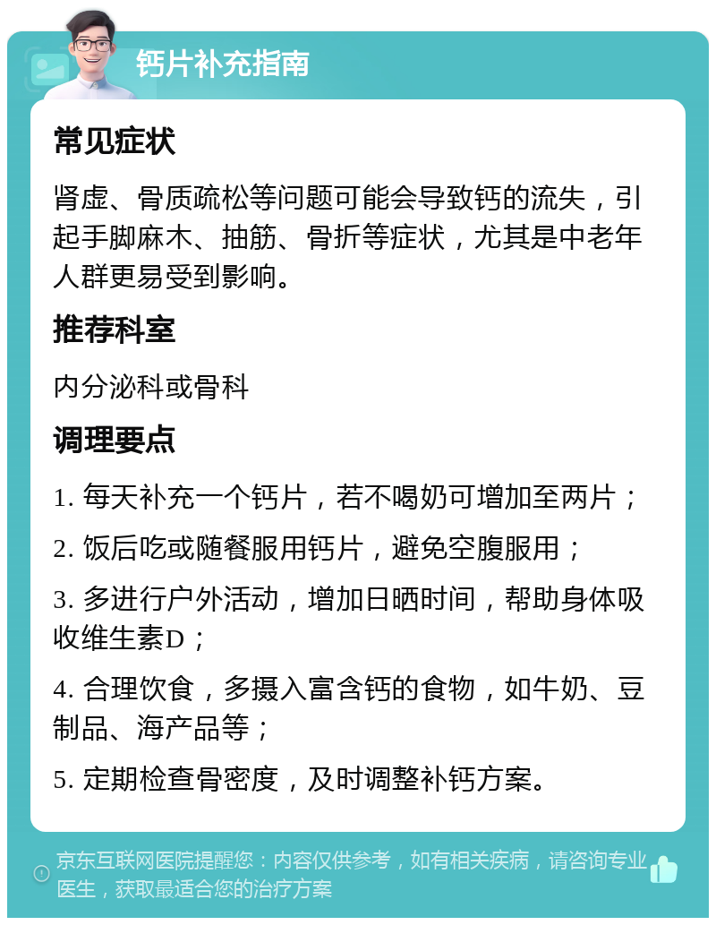 钙片补充指南 常见症状 肾虚、骨质疏松等问题可能会导致钙的流失，引起手脚麻木、抽筋、骨折等症状，尤其是中老年人群更易受到影响。 推荐科室 内分泌科或骨科 调理要点 1. 每天补充一个钙片，若不喝奶可增加至两片； 2. 饭后吃或随餐服用钙片，避免空腹服用； 3. 多进行户外活动，增加日晒时间，帮助身体吸收维生素D； 4. 合理饮食，多摄入富含钙的食物，如牛奶、豆制品、海产品等； 5. 定期检查骨密度，及时调整补钙方案。