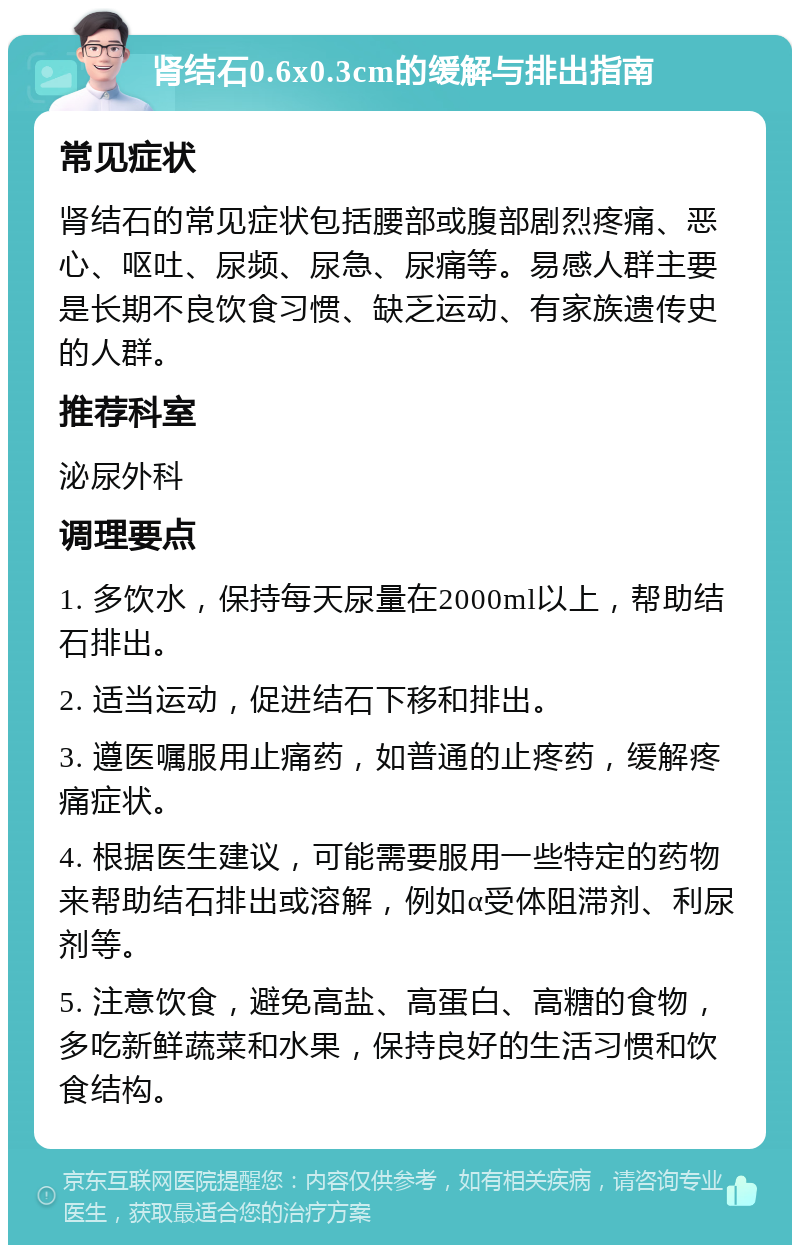 肾结石0.6x0.3cm的缓解与排出指南 常见症状 肾结石的常见症状包括腰部或腹部剧烈疼痛、恶心、呕吐、尿频、尿急、尿痛等。易感人群主要是长期不良饮食习惯、缺乏运动、有家族遗传史的人群。 推荐科室 泌尿外科 调理要点 1. 多饮水，保持每天尿量在2000ml以上，帮助结石排出。 2. 适当运动，促进结石下移和排出。 3. 遵医嘱服用止痛药，如普通的止疼药，缓解疼痛症状。 4. 根据医生建议，可能需要服用一些特定的药物来帮助结石排出或溶解，例如α受体阻滞剂、利尿剂等。 5. 注意饮食，避免高盐、高蛋白、高糖的食物，多吃新鲜蔬菜和水果，保持良好的生活习惯和饮食结构。