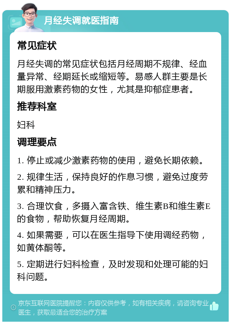 月经失调就医指南 常见症状 月经失调的常见症状包括月经周期不规律、经血量异常、经期延长或缩短等。易感人群主要是长期服用激素药物的女性，尤其是抑郁症患者。 推荐科室 妇科 调理要点 1. 停止或减少激素药物的使用，避免长期依赖。 2. 规律生活，保持良好的作息习惯，避免过度劳累和精神压力。 3. 合理饮食，多摄入富含铁、维生素B和维生素E的食物，帮助恢复月经周期。 4. 如果需要，可以在医生指导下使用调经药物，如黄体酮等。 5. 定期进行妇科检查，及时发现和处理可能的妇科问题。