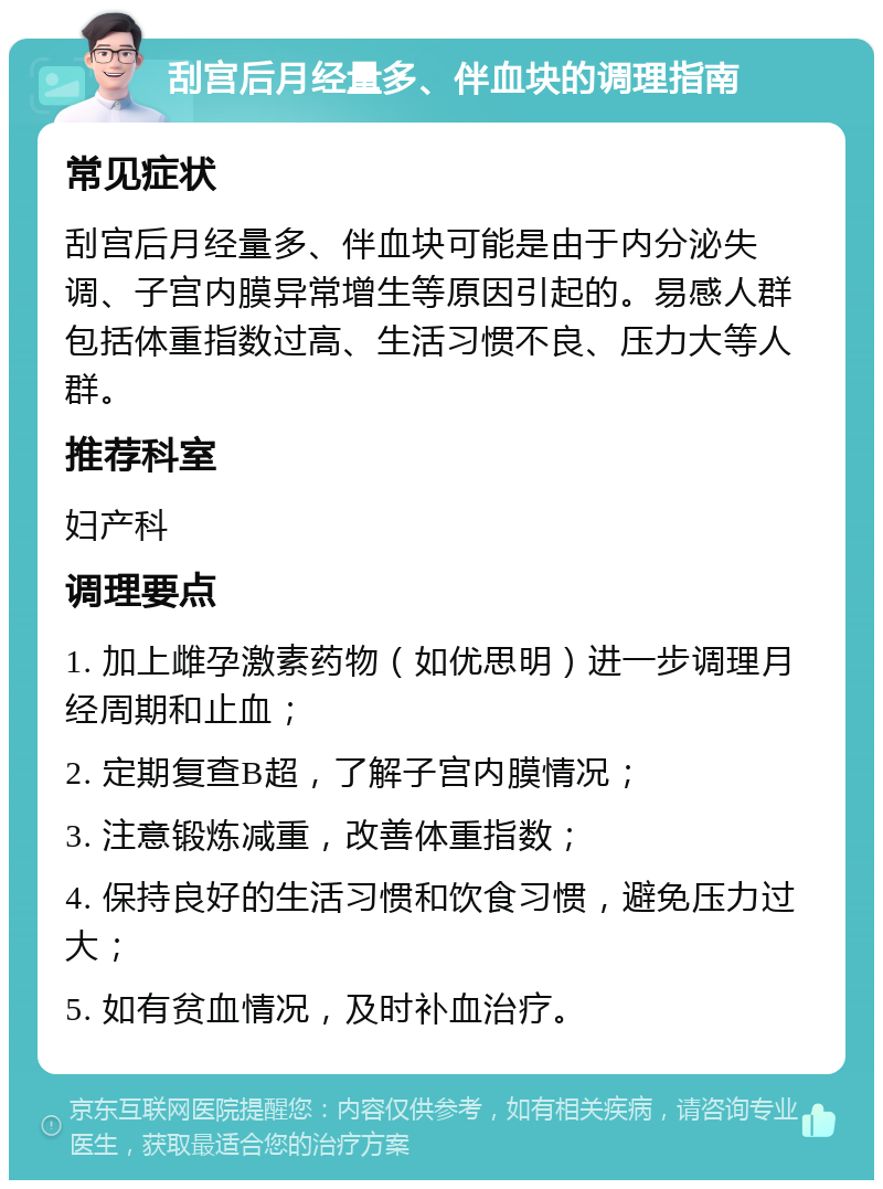 刮宫后月经量多、伴血块的调理指南 常见症状 刮宫后月经量多、伴血块可能是由于内分泌失调、子宫内膜异常增生等原因引起的。易感人群包括体重指数过高、生活习惯不良、压力大等人群。 推荐科室 妇产科 调理要点 1. 加上雌孕激素药物（如优思明）进一步调理月经周期和止血； 2. 定期复查B超，了解子宫内膜情况； 3. 注意锻炼减重，改善体重指数； 4. 保持良好的生活习惯和饮食习惯，避免压力过大； 5. 如有贫血情况，及时补血治疗。