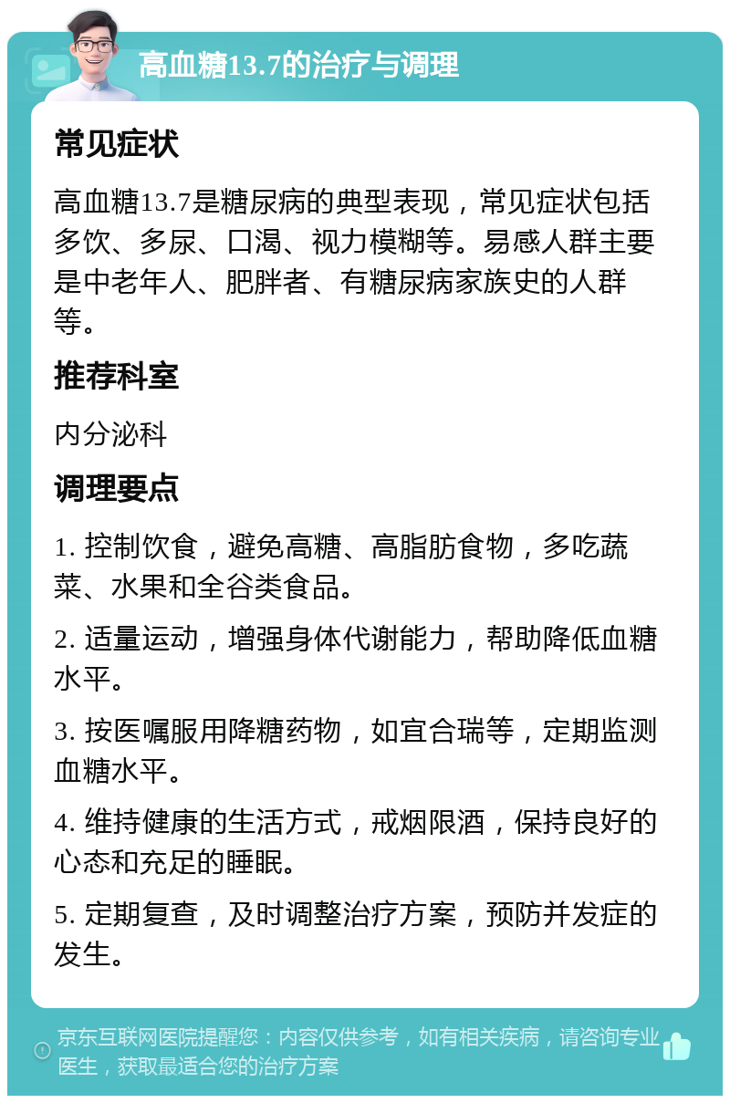 高血糖13.7的治疗与调理 常见症状 高血糖13.7是糖尿病的典型表现，常见症状包括多饮、多尿、口渴、视力模糊等。易感人群主要是中老年人、肥胖者、有糖尿病家族史的人群等。 推荐科室 内分泌科 调理要点 1. 控制饮食，避免高糖、高脂肪食物，多吃蔬菜、水果和全谷类食品。 2. 适量运动，增强身体代谢能力，帮助降低血糖水平。 3. 按医嘱服用降糖药物，如宜合瑞等，定期监测血糖水平。 4. 维持健康的生活方式，戒烟限酒，保持良好的心态和充足的睡眠。 5. 定期复查，及时调整治疗方案，预防并发症的发生。