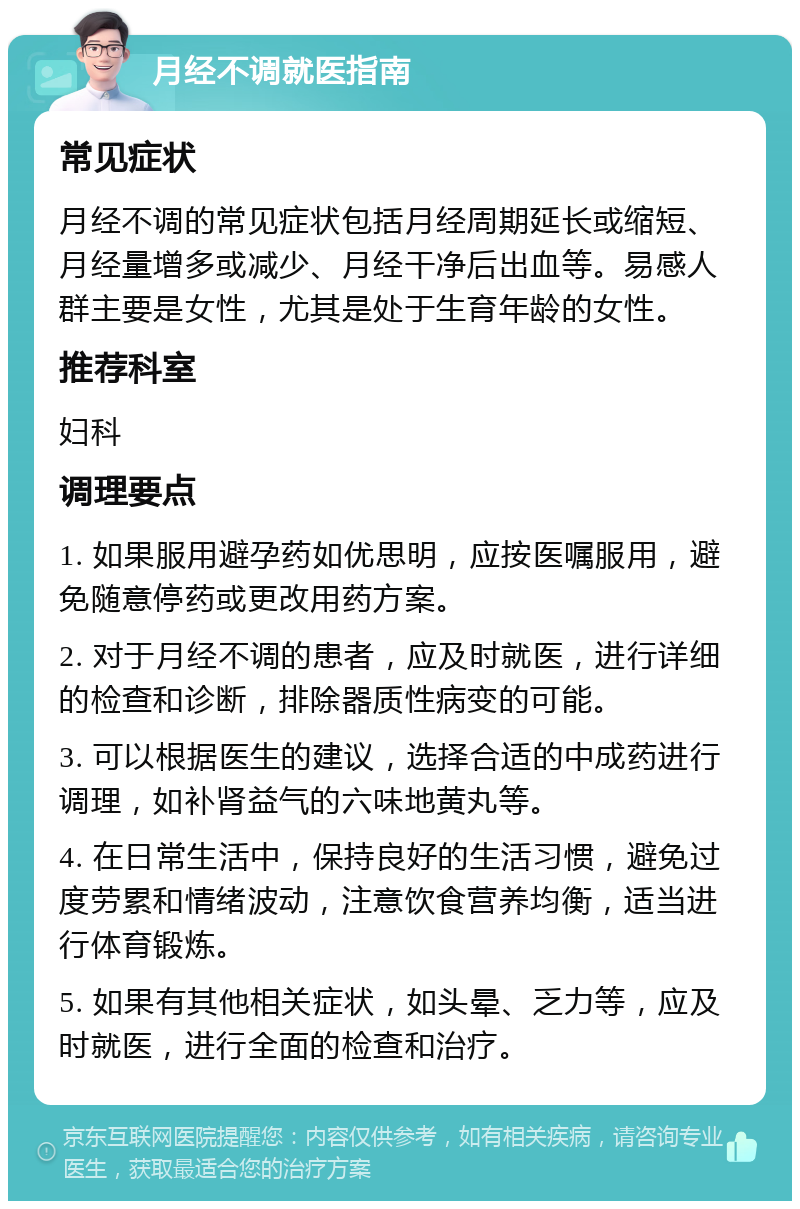 月经不调就医指南 常见症状 月经不调的常见症状包括月经周期延长或缩短、月经量增多或减少、月经干净后出血等。易感人群主要是女性，尤其是处于生育年龄的女性。 推荐科室 妇科 调理要点 1. 如果服用避孕药如优思明，应按医嘱服用，避免随意停药或更改用药方案。 2. 对于月经不调的患者，应及时就医，进行详细的检查和诊断，排除器质性病变的可能。 3. 可以根据医生的建议，选择合适的中成药进行调理，如补肾益气的六味地黄丸等。 4. 在日常生活中，保持良好的生活习惯，避免过度劳累和情绪波动，注意饮食营养均衡，适当进行体育锻炼。 5. 如果有其他相关症状，如头晕、乏力等，应及时就医，进行全面的检查和治疗。