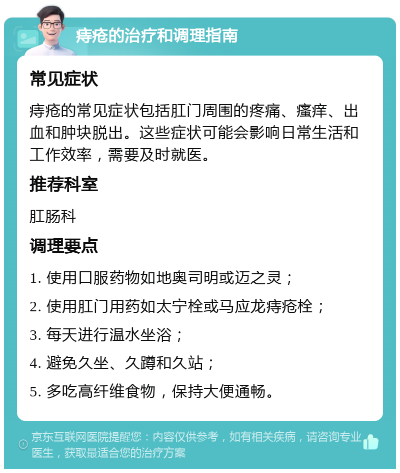 痔疮的治疗和调理指南 常见症状 痔疮的常见症状包括肛门周围的疼痛、瘙痒、出血和肿块脱出。这些症状可能会影响日常生活和工作效率，需要及时就医。 推荐科室 肛肠科 调理要点 1. 使用口服药物如地奥司明或迈之灵； 2. 使用肛门用药如太宁栓或马应龙痔疮栓； 3. 每天进行温水坐浴； 4. 避免久坐、久蹲和久站； 5. 多吃高纤维食物，保持大便通畅。