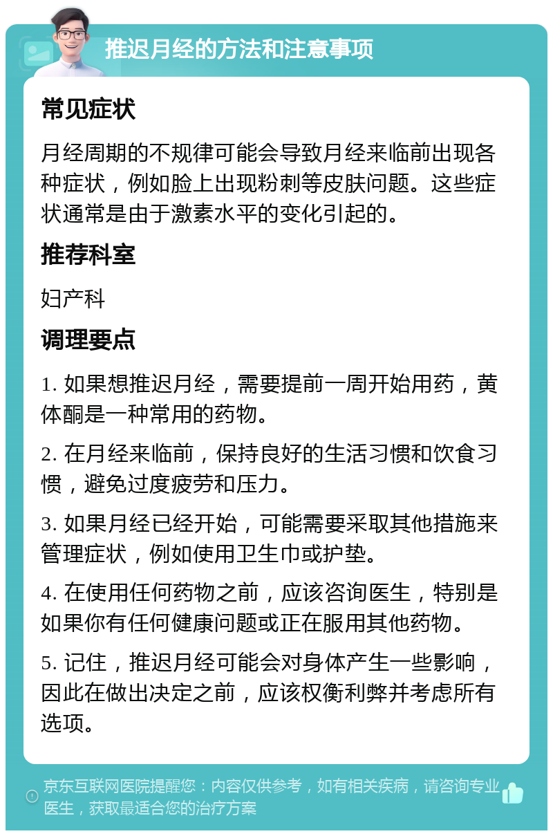 推迟月经的方法和注意事项 常见症状 月经周期的不规律可能会导致月经来临前出现各种症状，例如脸上出现粉刺等皮肤问题。这些症状通常是由于激素水平的变化引起的。 推荐科室 妇产科 调理要点 1. 如果想推迟月经，需要提前一周开始用药，黄体酮是一种常用的药物。 2. 在月经来临前，保持良好的生活习惯和饮食习惯，避免过度疲劳和压力。 3. 如果月经已经开始，可能需要采取其他措施来管理症状，例如使用卫生巾或护垫。 4. 在使用任何药物之前，应该咨询医生，特别是如果你有任何健康问题或正在服用其他药物。 5. 记住，推迟月经可能会对身体产生一些影响，因此在做出决定之前，应该权衡利弊并考虑所有选项。