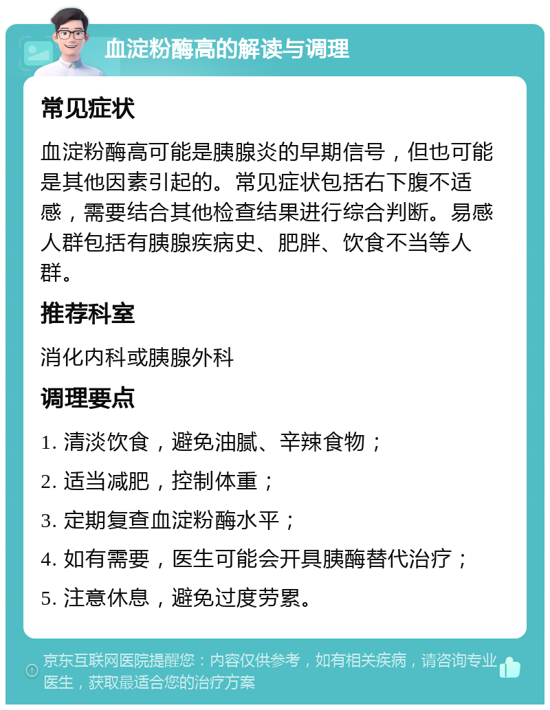 血淀粉酶高的解读与调理 常见症状 血淀粉酶高可能是胰腺炎的早期信号，但也可能是其他因素引起的。常见症状包括右下腹不适感，需要结合其他检查结果进行综合判断。易感人群包括有胰腺疾病史、肥胖、饮食不当等人群。 推荐科室 消化内科或胰腺外科 调理要点 1. 清淡饮食，避免油腻、辛辣食物； 2. 适当减肥，控制体重； 3. 定期复查血淀粉酶水平； 4. 如有需要，医生可能会开具胰酶替代治疗； 5. 注意休息，避免过度劳累。