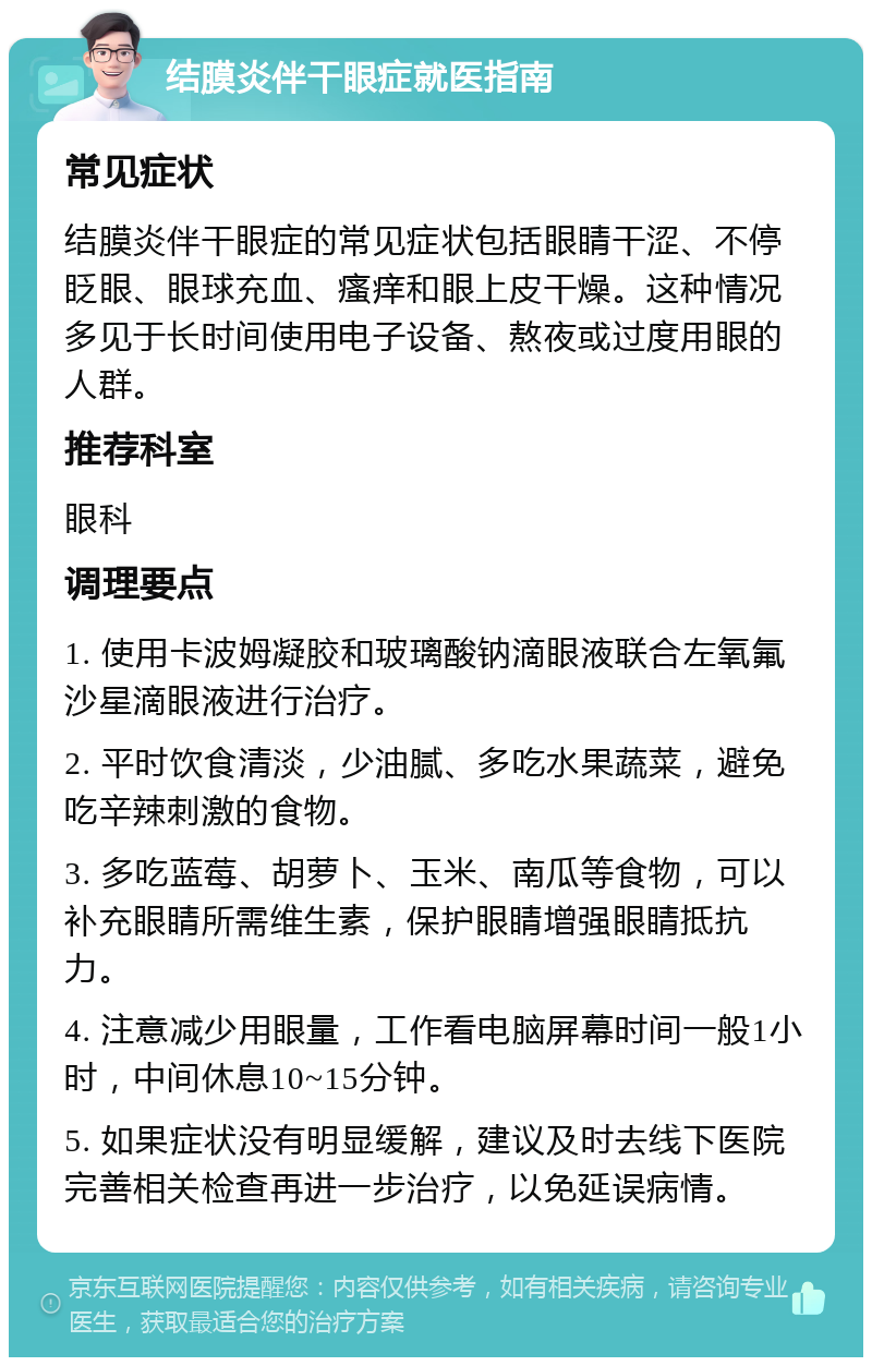 结膜炎伴干眼症就医指南 常见症状 结膜炎伴干眼症的常见症状包括眼睛干涩、不停眨眼、眼球充血、瘙痒和眼上皮干燥。这种情况多见于长时间使用电子设备、熬夜或过度用眼的人群。 推荐科室 眼科 调理要点 1. 使用卡波姆凝胶和玻璃酸钠滴眼液联合左氧氟沙星滴眼液进行治疗。 2. 平时饮食清淡，少油腻、多吃水果蔬菜，避免吃辛辣刺激的食物。 3. 多吃蓝莓、胡萝卜、玉米、南瓜等食物，可以补充眼睛所需维生素，保护眼睛增强眼睛抵抗力。 4. 注意减少用眼量，工作看电脑屏幕时间一般1小时，中间休息10~15分钟。 5. 如果症状没有明显缓解，建议及时去线下医院完善相关检查再进一步治疗，以免延误病情。