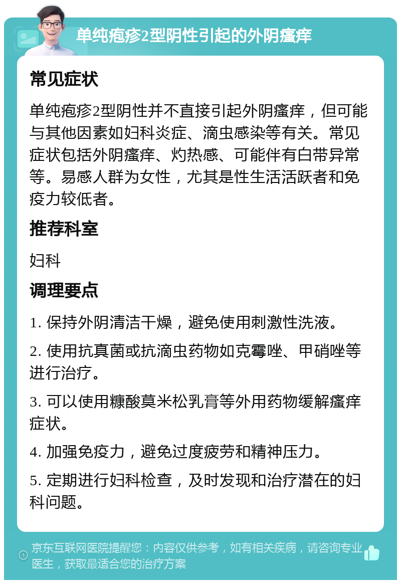 单纯疱疹2型阴性引起的外阴瘙痒 常见症状 单纯疱疹2型阴性并不直接引起外阴瘙痒，但可能与其他因素如妇科炎症、滴虫感染等有关。常见症状包括外阴瘙痒、灼热感、可能伴有白带异常等。易感人群为女性，尤其是性生活活跃者和免疫力较低者。 推荐科室 妇科 调理要点 1. 保持外阴清洁干燥，避免使用刺激性洗液。 2. 使用抗真菌或抗滴虫药物如克霉唑、甲硝唑等进行治疗。 3. 可以使用糠酸莫米松乳膏等外用药物缓解瘙痒症状。 4. 加强免疫力，避免过度疲劳和精神压力。 5. 定期进行妇科检查，及时发现和治疗潜在的妇科问题。